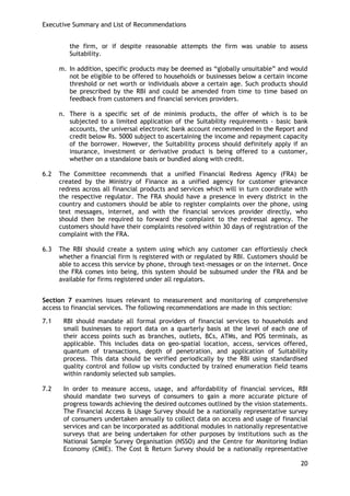 Executive Summary and List of Recommendations 
20 
the firm, or if despite reasonable attempts the firm was unable to assess Suitability. 
m. In addition, specific products may be deemed as ―globally unsuitable‖ and would not be eligible to be offered to households or businesses below a certain income threshold or net worth or individuals above a certain age. Such products should be prescribed by the RBI and could be amended from time to time based on feedback from customers and financial services providers. 
n. There is a specific set of de minimis products, the offer of which is to be subjected to a limited application of the Suitability requirements - basic bank accounts, the universal electronic bank account recommended in the Report and credit below Rs. 5000 subject to ascertaining the income and repayment capacity of the borrower. However, the Suitability process should definitely apply if an insurance, investment or derivative product is being offered to a customer, whether on a standalone basis or bundled along with credit. 
6.2 The Committee recommends that a unified Financial Redress Agency (FRA) be created by the Ministry of Finance as a unified agency for customer grievance redress across all financial products and services which will in turn coordinate with the respective regulator. The FRA should have a presence in every district in the country and customers should be able to register complaints over the phone, using text messages, internet, and with the financial services provider directly, who should then be required to forward the complaint to the redressal agency. The customers should have their complaints resolved within 30 days of registration of the complaint with the FRA. 
6.3 The RBI should create a system using which any customer can effortlessly check whether a financial firm is registered with or regulated by RBI. Customers should be able to access this service by phone, through text-messages or on the internet. Once the FRA comes into being, this system should be subsumed under the FRA and be available for firms registered under all regulators. 
Section 7 examines issues relevant to measurement and monitoring of comprehensive access to financial services. The following recommendations are made in this section: 
7.1 RBI should mandate all formal providers of financial services to households and small businesses to report data on a quarterly basis at the level of each one of their access points such as branches, outlets, BCs, ATMs, and POS terminals, as applicable. This includes data on geo-spatial location, access, services offered, quantum of transactions, depth of penetration, and application of Suitability process. This data should be verified periodically by the RBI using standardised quality control and follow up visits conducted by trained enumeration field teams within randomly selected sub samples. 
7.2 In order to measure access, usage, and affordability of financial services, RBI should mandate two surveys of consumers to gain a more accurate picture of progress towards achieving the desired outcomes outlined by the vision statements. The Financial Access & Usage Survey should be a nationally representative survey of consumers undertaken annually to collect data on access and usage of financial services and can be incorporated as additional modules in nationally representative surveys that are being undertaken for other purposes by institutions such as the National Sample Survey Organisation (NSSO) and the Centre for Monitoring Indian Economy (CMIE). The Cost & Return Survey should be a nationally representative  
