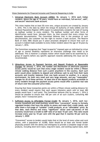 Vision Statements 
26 
Vision Statements for Financial Inclusion and Financial Deepening in India 
1. Universal Electronic Bank Account (UEBA): By January 1, 2016 each Indian resident, above the age of 18 years, would have an individual, full-service7, safe8, and secure9 electronic bank account. 
This vision implies that at least 50 crore new, unique accounts are created by January 1, 2016. This is the date by which the Unique ID Authority of India (UIDAI) and the National Population Register (NPR) expect to substantially complete the task of issuing an Aadhaar number to every resident. The Aadhaar number and other forms of identification would have, between them, by then ensured that every citizen has adequate documentation. The Committee believes that in the presence of such documentation, the customer has the right to receive a bank account. The Reserve Bank of India (RBI) should put in place processes designed to ensure that such an account is indeed made available to every Indian resident above the age of 18 years by January 1, 2016. 
The Committee recognises that ―legal incapacity‖ imposed upon an individual by virtue of age or mental disability represents an enormous challenge that needs to be addressed. This is however a complex matter which would need to be examined by a group of experts before any specific approach towards addressing this issue can be recommended. 
2. Ubiquitous Access to Payment Services and Deposit Products at Reasonable Charges: By January 1, 2016, the number and distribution of electronic payment access points would be such that every single resident would be within a fifteen minute walking distance from such a point anywhere in the country. Each such point would allow residents to deposit and withdraw cash to and from their bank accounts and transfer balances from one bank account to another, in a secure environment, for both very small and very large amounts, and pay “reasonable” charges for all of these services. At least one of the deposit products accessible to every resident through the payment access points would offer a positive real rate of return over the consumer price index. 
Ensuring that these transaction points are within a fifteen minute walking distance for every resident would require that each square kilometre patch with at least 400 people would have 1 such point. The Committee believes that by January 1, 2016 it should be possible to ensure that 100 per cent of all such clusters, containing 400 people, have 1 transaction point. 
3. Sufficient Access to Affordable Formal Credit: By January 1, 2016, each low- income household and small-business would have “convenient” access to formally regulated lenders that have the ability to assess and meet their credit needs, and offer them a full-range of “suitable” credit products, at an “affordable” price. By that date, each District and every “significant” sector (and sub-sector) of the economy would have a Credit to GDP ratio of at least 10 per cent. This ratio would increase every year by 10 per cent with the goal that it reaches 50 per cent by January 1, 2020 
―Convenient‖ access to lenders would imply that at the level of every urban and rural centre, with a population of 10,000, there should be at least one formal lender physically present with the ability and willingness to provide a complete range of loan products, including short-term loans, long-term loans, and working-capital loans, both  