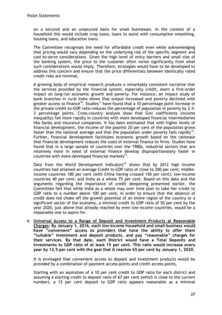 Vision Statements 
27 
on a secured and an unsecured basis for small businesses. In the context of a household this would include crop loans, loans to assist with consumption smoothing, housing loans, and education loans. 
The Committee recognises the need for affordable credit even while acknowledging that pricing would vary depending on the underlying risk of the specific segment and cost-to-serve considerations. Given the high level of entry barriers and small size of the banking system, the price to the customer often varies significantly from what such considerations would imply. Therefore, strategies would have to be developed to address this concern and ensure that the price differentials between identically rated credit risks are minimal. 
A growing body of empirical research produces a remarkably consistent narrative that the services provided by the financial system, especially credit, exert a first-order impact on long-run economic growth and poverty. For instance, an impact study of bank branches in rural India shows that output increased and poverty declined with greater access to finance10. Studies11 have found that a 10 percentage point increase in the private credit-to-GDP ratio reduces the percentage of population in poverty by 2.5- 3 percentage points. Cross-country analysis show that Gini coefficients (income inequality) fall more rapidly in countries with more developed financial intermediaries like banks and insurance companies. It has been estimated that with higher levels of financial development, the income of the poorest 20 per cent of the population grows faster than the national average and that the population under poverty falls rapidly12. Further, financial development facilitates economic growth based on the rationale that financial development reduces the costs of external finance to firms. Studies have found that in a large sample of countries over the 1980s, industrial sectors that are relatively more in need of external finance develop disproportionately faster in countries with more-developed financial markets13. 
Data from the World Development Indicators14 shows that by 2012 high income countries had attained an average Credit to GDP ratio of close to 200 per cent; middle- income countries 100 per cent (with China having crossed 150 per cent); low-income countries 40 per cent; and India as a whole 75 per cent. Based on this data and the arguments regarding the importance of credit deepening presented earlier, the Committee felt that while India as a whole may over time plan to take her credit to GDP ratio to a number above 100 per cent, in order to ensure that the absence of credit does not choke off the growth potential of an entire region of the country or a significant sector of the economy, a minimal credit to GDP ratio of 50 per cent by the year 2020, just above that already reached by even low-income countries, would be a reasonable one to aspire for. 
4. Universal Access to a Range of Deposit and Investment Products at Reasonable Charges: By January 1, 2016, each low-income household and small-business would have “convenient” access to providers that have the ability to offer them “suitable” investment and deposit products, and pay “reasonable” charges for their services. By that date, each District would have a Total Deposits and Investments to GDP ratio of at least 15 per cent. This ratio would increase every year by 12.5 per cent with the goal that it reaches 65 per cent by January 1, 2020. 
It is envisaged that convenient access to deposit and investment products would be provided by a combination of payment access points and credit access points. 
Starting with an aspiration of a 10 per cent credit to GDP ratio for each district and assuming a starting credit to deposit ratio of 67 per cent (which is close to the current number), a 15 per cent deposit to GDP ratio appears reasonable as a minimal  