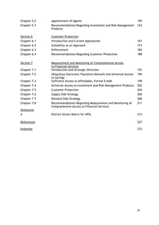 iii 
Chapter 5.2 
Appointment of Agents 
159 
Chapter 5.3 
Recommendations Regarding Investment and Risk Management 
Products 
163 
Section 6 
Customer Protection 
Chapter 6.1 
Introduction and Current Approaches 
167 
Chapter 6.2 
Suitability as an Approach 
173 
Chapter 6.3 
Enforcement 
184 
Chapter 6.4 
Recommendations Regarding Customer Protection 
188 
Section 7 
Measurement and Monitoring of Comprehensive Access 
to Financial Services 
Chapter 7.1 
Introduction and Strategic Direction 
193 
Chapter 7.2 
Ubiquitous Electronic Payments Network and Universal Access to Savings 
196 
Chapter 7.3 
Sufficient Access to Affordable, Formal Credit 
199 
Chapter 7.4 
Universal Access to Investment and Risk Management Products 
202 
Chapter 7.5 
Customer Protection 
204 
Chapter 7.6 
Supply Side Strategy 
206 
Chapter 7.7 
Demand Side Strategy 
208 
Chapter 7.8 
Recommendations Regarding Measurement and Monitoring of Comprehensive Access to Financial Services 
211 
Annexures 
A 
District-Sector Matrix for APSL 
213 
References 
227 
Endnotes 
233 
 