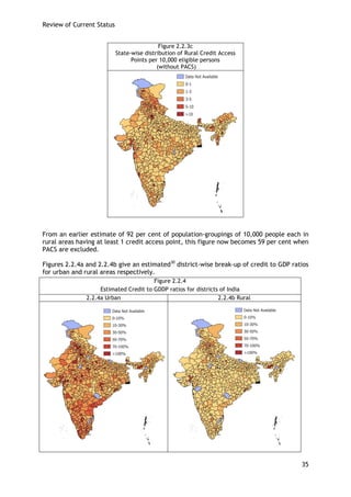 Review of Current Status 
35 
Figure 2.2.3c 
State-wise distribution of Rural Credit Access Points per 10,000 eligible persons 
(without PACS) 
From an earlier estimate of 92 per cent of population-groupings of 10,000 people each in rural areas having at least 1 credit access point, this figure now becomes 59 per cent when PACS are excluded. 
Figures 2.2.4a and 2.2.4b give an estimated30 district-wise break-up of credit to GDP ratios for urban and rural areas respectively. 
Figure 2.2.4 
Estimated Credit to GDDP ratios for districts of India 
2.2.4a Urban 
2.2.4b Rural 
 