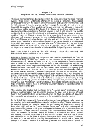 Design Principles 
42 
Chapter 2.3 
Design Principles for Financial Inclusion and Financial Deepening 
There are significant changes taking place within the Indian as well as the global financial system. These include fundamental changes in the needs of consumers, technological advances particularly in the fields of telecommunications and customer identification, and in the broad area of financial engineering. Ten years ago, for example, it would have been impossible to conceive of the possibilities that are emerging from advances in electronic payments and mobile banking. The danger of developing too specific or prescriptive of an approach towards comprehensive financial services is that it will become very quickly outdated and the design will begin to act as an impediment to change instead of being an enabler. To prevent this and to ensure that the progress towards the achievement of the vision proceeds in an orderly manner but continually benefits from all that is happening in the field of finance and other domains that intersect with it, the best way to proceed would be to ―articulate broad principles that do not vary with financial or technological innovation‖ but instead have a ―timeless‖ character45. This chapter lays out the design principles which are expected to have such a character and around which specific strategies for comprehensive financial inclusion would be designed by various institutions. 
Four broad design principles are proposed: Stability, Transparency, Neutrality, and Responsibility. Each is discussed in detail below: 
Principle 1: Systemic Stability: Any design must seek to enhance stability of the financial system. Following the IMF-FSB-BIS definition, the Financial Sector Legislative Reforms Commission (FSLRC) defines systemic risk as ―[a] risk of disruption to financial services that is caused by an impairment of all or parts of the financial system and has the potential to have serious negative consequences for the real economy.‖ For an emerging market like India, financial inclusion and depth are no doubt important public policy goals for reasons discussed in Chapters 2.1 and 2.2. However, extreme care needs to be taken to ensure that the attempts to accelerate progress on this front do not result in a low- quality financial system with increased instability. Such instability would hurt everyone, in particular low-income households. Every proposal that seeks to increase financial inclusion or depth must also be asked whether it will have a consequence of increasing, leaving unchanged, or reducing systemic risk and instability. This principle, however, must not be interpreted as a ―do nothing‖ equilibrium because the broader risks of exclusion are also high. Investments must be made in enhancing regulatory capacity to support advances in financial inclusion and depth. 
This principle also implies that the longer term ―repeated game‖ implications of any policy or regulatory action must be carefully examined for issues such as creation of moral hazard. Individual institutions and participants must not have expectations of regulatory forbearance for certain actions, irrespective of the costs to the financial system. 
In the United States, ownership housing for low-income households came to be viewed as an important policy goal by politicians, regulators and voters alike. This goal was sought to be realised through the financial system by the creation of Government Sponsored Enterprises (GSE) such as the Freddie Mac and Fannie Mae46 and other measures, all of which resulted in the creation of an extremely poor quality portfolio of sub-prime loans on balance sheets of large banks and mortgage finance companies and transmitted via the securities markets to balance sheets of insurance companies and other market participants. This is an illustration of a well-intentioned policy goal that had a highly detrimental impact on the financial system. On the other hand, in an example from India, in order to pursue the goal of providing increased access to formal bank accounts and savings to households, the RBI in 2006 issued guidelines that permitted the creation of  