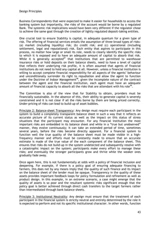 Design Principles 
43 
Business Correspondents that were expected to make it easier for households to access the banking system but importantly, the risks of the account would be borne by a regulated Bank. The systemic risk implications would have been very different if the regulator chose to achieve the same goal through the creation of lightly regulated deposit-taking entities. 
One crucial tool to ensure Stability is capital, in adequate quantum for a given type of risk. The offering of financial services entails the assumption of three broad types of risks: (a) market (including liquidity) risk; (b) credit risk; and (c) operational (including settlement, legal and reputational) risk. Each entity that aspires to participate in this process, no matter how large or small its role, needs to clearly identify the specific risks to which it is exposed and to have an adequate amount of capital to absorb that risk. While it is generally accepted47 that institutions that are permitted to warehouse insurance risks or hold deposits on their balance sheets, need to have a level of capital that reflects their underlying risk profile, it is often assumed that agents of financial institutions do not need to hold any capital at all. However, unless a financial institution is willing to accept complete financial responsibility for all aspects of the agents‘ behaviour and unconditionally surrender its right to repudiation and allow the agent to function under the Doctrine of Indoor Management48, given the incomplete nature of the contract between the agent and the financial institution, each agent must have an adequate amount of financial capacity to absorb all the risks that are attendant with his role49. 
The Committee is also of the view that for Stability to obtain, providers must be financially sustainable. In the absence of this, their ability to generate capital is severely constrained and it is not clear if all the risks borne by them are being priced correctly. Under-pricing of risks can lead to build-up of asset bubbles. 
Principle 2: Balance-sheet Transparency: Any design must require each participant in the system to build a completely transparent balance sheet in such a way that it reflects an accurate picture of its current status as well as the impact on this status of stress situations that the participant may encounter. For any financial institution the most important risks are embedded in its balance sheet and while in a ―true but unobserved‖ manner, they evolve continuously; it can take an extended period of time, sometimes several years, before the risks become directly apparent. For a financial system to function well the true quality of the balance sheet must be made visible in a high- frequency manner and efforts must be constantly made to ensure that an accurate estimate is made of the true value of the each component of the balance sheet. This ensures that risks do not build-up in the system undetected and subsequently resolve with a catastrophic impact on the system; participants make every effort to manage these risks; and eventually the stronger participants grow and thrive while the weaker ones gradually fade away. 
Once again here, this is not fundamentally at odds with a policy of financial inclusion and deepening. For example, if there is a policy goal of ensuring adequate financing to farmers, this does not by any means imply that the quality of such finance and its impact on the balance sheet of the lender must be opaque. Transparency in the quality of these assets provides important feedback loops for policy formulation and refinement as well as product design. In this example, in an extreme scenario, a case might emerge that the quality of assets is so poor and the resultant systemic risks significant enough that the policy goal is better achieved through direct cash transfers to the target farmers rather than intermediated through bank balance sheets. 
Principle 3: Institutional Neutrality: Any design must ensure that the treatment of each participant in the financial system is strictly neutral and entirely determined by the role it is expected to perform and not its specific institutional character. In other words, function  