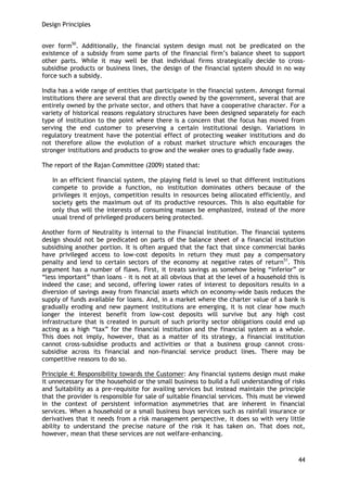 Design Principles 
44 
over form50. Additionally, the financial system design must not be predicated on the existence of a subsidy from some parts of the financial firm‘s balance sheet to support other parts. While it may well be that individual firms strategically decide to cross- subsidise products or business lines, the design of the financial system should in no way force such a subsidy. 
India has a wide range of entities that participate in the financial system. Amongst formal institutions there are several that are directly owned by the government, several that are entirely owned by the private sector, and others that have a cooperative character. For a variety of historical reasons regulatory structures have been designed separately for each type of institution to the point where there is a concern that the focus has moved from serving the end customer to preserving a certain institutional design. Variations in regulatory treatment have the potential effect of protecting weaker institutions and do not therefore allow the evolution of a robust market structure which encourages the stronger institutions and products to grow and the weaker ones to gradually fade away. 
The report of the Rajan Committee (2009) stated that: 
In an efficient financial system, the playing field is level so that different institutions compete to provide a function, no institution dominates others because of the privileges it enjoys, competition results in resources being allocated efficiently, and society gets the maximum out of its productive resources. This is also equitable for only thus will the interests of consuming masses be emphasized, instead of the more usual trend of privileged producers being protected. 
Another form of Neutrality is internal to the Financial Institution. The financial systems design should not be predicated on parts of the balance sheet of a financial institution subsidising another portion. It is often argued that the fact that since commercial banks have privileged access to low-cost deposits in return they must pay a compensatory penalty and lend to certain sectors of the economy at negative rates of return51. This argument has a number of flaws. First, it treats savings as somehow being ―inferior‖ or ―less important‖ than loans – it is not at all obvious that at the level of a household this is indeed the case; and second, offering lower rates of interest to depositors results in a diversion of savings away from financial assets which on economy-wide basis reduces the supply of funds available for loans. And, in a market where the charter value of a bank is gradually eroding and new payment institutions are emerging, it is not clear how much longer the interest benefit from low-cost deposits will survive but any high cost infrastructure that is created in pursuit of such priority sector obligations could end up acting as a high ―tax‖ for the financial institution and the financial system as a whole. This does not imply, however, that as a matter of its strategy, a financial institution cannot cross-subsidise products and activities or that a business group cannot cross- subsidise across its financial and non-financial service product lines. There may be competitive reasons to do so. 
Principle 4: Responsibility towards the Customer: Any financial systems design must make it unnecessary for the household or the small business to build a full understanding of risks and Suitability as a pre-requisite for availing services but instead maintain the principle that the provider is responsible for sale of suitable financial services. This must be viewed in the context of persistent information asymmetries that are inherent in financial services. When a household or a small business buys services such as rainfall insurance or derivatives that it needs from a risk management perspective, it does so with very little ability to understand the precise nature of the risk it has taken on. That does not, however, mean that these services are not welfare-enhancing. 
 