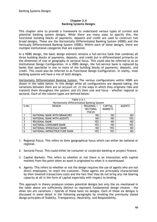 Banking Systems Designs 
46 
Chapter 2.4 
Banking Systems Designs 
This chapter aims to provide a framework to understand various types of current and potential banking system designs. While there are many ways to specify this, the functional building blocks of payments, deposits and credit are used to construct two broad designs. These are the Horizontally Differentiated Banking System (HDBS) and the Vertically Differentiated Banking System (VDBS). Within each of these designs, there are multiple institutional categories that are explored. 
In a HDBS design, the basic design element remains a full-service bank that combines all three building blocks of payments, deposits, and credit but is differentiated primarily on the dimension of size or geography or sectoral focus. This could also be referred to as an Institutional Design Configuration. In a VDBS design, the full-service bank is replaced by banks that specialise in one or more of the building blocks of payments, deposits, and credit. This could also be referred to as Functional Design Configuration. In reality, most banking systems will have a mix of both designs. 
Horizontally Differentiated Banking System: The various configurations within HDBS are shown in the table below. In this design while all configurations are deposit-taking, the variations between them are on account of: (i) the ways in which they originate risks and transmit them throughout the system; and (ii) their size and focus - whether regional or sectoral. Each of the column types are defined below: 
Table 2.4.1 
Horizontally Differentiated Banking System 
S.No: 
DESIGN 
REGIONAL / SECTORAL FOCUS 
CAPITAL MARKETS 
AGENTS 
1 
NATIONAL BANK WITH BRANCHES 
NO 
NO 
NO 
2 
NATIONAL BANK WITH AGENTS 
NO 
NO 
YES 
3 
REGIONAL BANK 
YES 
NO 
NO 
4 
NATIONAL-CONSUMER BANK 
YES 
NO 
YES 
5 
NATIONAL-WHOLESALE BANK 
NO 
YES 
NO 
6 
NATIONAL-INFRASTRUCTURE BANK 
YES 
YES 
NO 
1. Regional Focus: This refers to their geographical focus which can either be national or regional. 
2. Sectoral Focus: This could either be consumer or corporate banking or project finance. 
3. Capital Markets: This refers to whether or not there is an interaction with capital markets from the point when an asset is originated to when it is warehoused. 
4. Agents: This refers to whether or not the design requires the use of agents who are not direct employees, to reach the customer. These agents are principally characterised by their lowered transactions costs and the fact that they do not bring any risk bearing capacity at all in the form of capital especially with respect to lending. 
This approach in theory produces sixteen potential designs but only the six mentioned in the table above are sufficiently distinct to represent fundamental design choices – the other ten are variations / hybrids of these basic six designs. Each of these six designs is discussed in some detail in the following paragraphs by invoking the previously stated design principles of Stability, Transparency, Neutrality, and Responsibility.  
