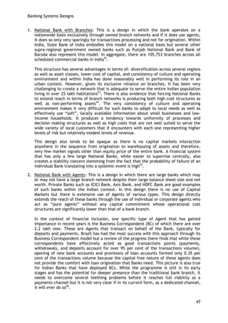 Banking Systems Designs 
47 
1. National Bank with Branches: This is a design in which the bank operates on a nationwide basis exclusively through owned branch networks and if it does use agents, it does so only very sparingly for transactions processing and not for origination. Within India, State Bank of India embodies this model on a national basis but several other supra-regional government owned banks such as Punjab National Bank and Bank of Baroda also represent this model. In aggregate, there are 105,753 branches across all scheduled commercial banks in India52. 
This structure has several advantages in terms of: diversification across several regions as well as asset classes, lower cost of capital, and consistency of culture and operating environment and within India has done reasonably well in performing its role in an urban context. However, given its exclusive reliance on branches, it has been very challenging to create a network that is adequate to serve the entire Indian population living in over 25 lakh habitations53. There is also evidence that forcing National Banks to extend reach in terms of branch networks is producing both high cost structures as well as non-performing assets54. The very consistency of culture and operating environment makes it very difficult for such banks to adapt to local needs as well as effectively use ―soft‖, locally available information about small businesses and low- income households. It produces a tendency towards uniformity of processes and decision making structures as well as high costs that are not well suited to serve the wide variety of local customers that it encounters with each one representing higher levels of risk but relatively modest levels of revenue. 
This design also tends to be opaque as there is no capital markets interaction anywhere in the sequence from origination to warehousing of assets and therefore, very few market signals other than equity price of the entire bank. A financial system that has only a few large National Banks, while easier to supervise centrally, also creates a stability concern stemming from the fact that the probability of failure of an individual Bank translating into a systemic event is high55. 
2. National Bank with Agents: This is a design in which there are large banks which may or may not have a large branch network despite their large balance sheet size and net worth. Private Banks such as ICICI Bank, Axis Bank, and HDFC Bank are good examples of such banks within the Indian context. In this design there is no use of Capital Markets but there is extensive use of Agents of various types. This design directly extends the reach of these banks through the use of individual or corporate agents who act as ―pure agents‖ without any capital commitment whose operational cost structures are significantly lower than that of a bank branch. 
In the context of financial inclusion, one specific type of Agent that has gained importance in recent years is the Business Correspondent (BC) of which there are over 2.2 lakh now. These are Agents that transact on behalf of the Bank, typically for deposits and payments. Brazil has had the most success with this approach through its Business Correspondent model but a review of the progress there finds that while these correspondents have effectively acted as good transactions points (payments, withdrawals, and deposits account for over 95 per cent of the transactions volume), opening of new bank accounts and provisions of loan accounts formed only 0.35 per cent of the transactions volume because the capital free nature of these agents does not provide the comfort with loan origination that Banks need. This picture is also true for Indian Banks that have deployed BCs. While the programme is still in its early stages and has the potential for deeper presence than the traditional bank branch, it needs to overcome several teething problems before it reaches full viability as a payments channel but it is not very clear if in its current form, as a dedicated channel, it will ever do so56.  