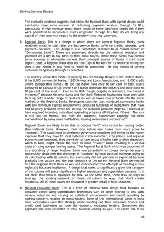 Banking Systems Designs 
48 
The available evidence suggests that while the National Bank with Agents design could eventually have some success at delivering payment services through its BCs, particularly in high revenue areas, there would be some significant credit risk if they were permitted to accumulate assets originated through BCs that do not bring any capital of their own with regard to the underwriting they carry out. 
3. Regional Bank: This is a design in which there are several Regional Banks, each relatively small in size, that are full-service Banks (offering credit, deposits, and payments services). This design is also sometimes referred to as ―Small Banks‖ or ―Community Banks‖. These are supervised directly by the national regulator and governed on a day-to-day basis by their local boards. While these banks may borrow some amounts in wholesale markets their principal source of funds is their local deposit base. A Regional Bank does not use Capital Markets for its resource raising nor does it use Agents in any form to reach its customers – its only means of serving customers is typically through its branches. 
The country where this model of banking has historically thrived is the United States. It has 8,100 commercial banks, 1,200 Savings and Loans Associations, and 12,000 credit unions (cooperative banks). Its top ten banks have only 60 per cent of total assets compared to Canada or UK where 4 or 5 banks dominate the industry and have close to 90 per cent of the assets57. Even in the USA though, despite its resilience, the model is in retreat58 because National Banks and Non-Bank Financial Institutions have been able to bring both a wider range of products as well as lower cost of funds into the home markets of the Regional Banks. Developing countries that mandated community banks with low minimum capital requirements produced hundreds of institutions that have had solvency problems while not solving the inclusion problem (Nigeria, Tanzania) or have required intensive, subsidised upgrading programs (Philippines, Ghana). The jury is still out on Mexico, but risks are apparent. Supervisory capacity has been overwhelmed by many small institutions, leaving weaknesses uncorrected59. 
Regional Banks are likely to be able to process ―soft‖ information for lending better than National Banks. However, their local nature also makes them more prone to ―capture‖. This could lead to persistent governance problems and owing to the higher exposure that they have to local systematic risk (weather, crop prices, and regional economic performance), they are likely to have to pay a higher rate to their depositors which in turn, might create the need to make ―riskier‖ loans resulting in a vicious cycle of rising non-performing assets. The Regional Rural Bank which was conceived of as a subsidiary of larger National Banks was potentially a stronger design because it successfully dealt with the challenge of ―capture‖ by local political interests owing to its relationship with its parent, but eventually did not perform as expected because gradually the culture and the cost structure of the parent National Bank permeated into the Regional Rural Bank as well and overwhelmed the attempts at building a truly regionally focussed institution. A design that seeks to significantly grow this category of institutions will place significantly higher regulatory and supervision demands. It is not clear that India is equipped for this. At the same time, there may be ways to leverage the existing network of these institutions in ways that don‘t create instability. All of these issues are discussed in greater detail in later chapters. 
4. National-Consumer Bank: This is a type of National Bank design that focusses on consumer credit using sophisticated techniques such as credit scoring to deal with adverse selection and relying on collateral enforcement and credit reporting to address concerns relating to moral hazard. Some of the international banks in India have successfully used this strategy while building out their consumer finance and credit card businesses as have the domestic mortgage lenders. Sometimes this approach has been extended to small business lending as well. The credit risk often  
