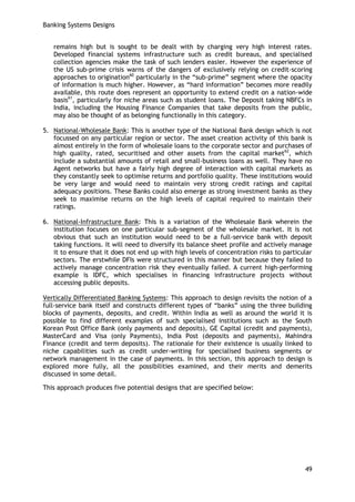 Banking Systems Designs 
49 
remains high but is sought to be dealt with by charging very high interest rates. Developed financial systems infrastructure such as credit bureaus, and specialised collection agencies make the task of such lenders easier. However the experience of the US sub-prime crisis warns of the dangers of exclusively relying on credit-scoring approaches to origination60 particularly in the ―sub-prime‖ segment where the opacity of information is much higher. However, as ―hard information‖ becomes more readily available, this route does represent an opportunity to extend credit on a nation-wide basis61, particularly for niche areas such as student loans. The Deposit taking NBFCs in India, including the Housing Finance Companies that take deposits from the public, may also be thought of as belonging functionally in this category. 
5. National-Wholesale Bank: This is another type of the National Bank design which is not focussed on any particular region or sector. The asset creation activity of this bank is almost entirely in the form of wholesale loans to the corporate sector and purchases of high quality, rated, securitised and other assets from the capital market62, which include a substantial amounts of retail and small-business loans as well. They have no Agent networks but have a fairly high degree of interaction with capital markets as they constantly seek to optimise returns and portfolio quality. These institutions would be very large and would need to maintain very strong credit ratings and capital adequacy positions. These Banks could also emerge as strong investment banks as they seek to maximise returns on the high levels of capital required to maintain their ratings. 
6. National-Infrastructure Bank: This is a variation of the Wholesale Bank wherein the institution focuses on one particular sub-segment of the wholesale market. It is not obvious that such an institution would need to be a full-service bank with deposit taking functions. It will need to diversify its balance sheet profile and actively manage it to ensure that it does not end up with high levels of concentration risks to particular sectors. The erstwhile DFIs were structured in this manner but because they failed to actively manage concentration risk they eventually failed. A current high-performing example is IDFC, which specialises in financing infrastructure projects without accessing public deposits. 
Vertically Differentiated Banking Systems: This approach to design revisits the notion of a full-service bank itself and constructs different types of ―banks‖ using the three building blocks of payments, deposits, and credit. Within India as well as around the world it is possible to find different examples of such specialised institutions such as the South Korean Post Office Bank (only payments and deposits), GE Capital (credit and payments), MasterCard and Visa (only Payments), India Post (deposits and payments), Mahindra Finance (credit and term deposits). The rationale for their existence is usually linked to niche capabilities such as credit under-writing for specialised business segments or network management in the case of payments. In this section, this approach to design is explored more fully, all the possibilities examined, and their merits and demerits discussed in some detail. 
This approach produces five potential designs that are specified below: 
 