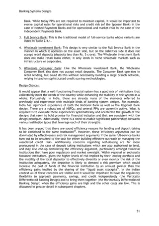 Banking Systems Designs 
51 
Bank. While today PPIs are not required to maintain capital, it would be important to evolve capital rules for operational risks and credit risk (of the Sponsor Bank) in the case of Nested Payments Banks and for operational and market risks in the case of the independent Payments Bank. 
3. Full Service Bank: This is the traditional model of full-service banks whose variants are listed in Table 2.4.1. 
4. Wholesale Investment Bank: This design is very similar to the Full Service Bank in the manner in which it operates on the asset side, but on the liabilities side it does not accept retail deposits (deposits less than Rs. 5 crore). The Wholesale Investment Bank does not make retail loans either, it only lends in niche wholesale markets such as infrastructure or corporates. 
5. Wholesale Consumer Bank: Like the Wholesale Investment Bank, the Wholesale Consumer Bank also does not accept retail deposits. The Consumer Bank operates in retail lending, but could do this without necessarily building a large branch network, relying instead on sophisticated credit scoring methodologies. 
Design Choices: 
It would appear that a well-functioning financial system has a good mix of institutions that collectively meet the needs of the country while enhancing the stability of the system as a whole. Fortunately, in India, there are already many of the elements referred to previously and experience with multiple kinds of banking system designs. For example, India has significant experience of both the National Bank as well as the Regional Bank design. There are a robust set of NBFCs; and several PPIs are currently active. What is required is to evaluate these experiences systematically and accelerate the growth of the designs that seem to hold promise for financial inclusion and that are consistent with the design principles. Additionally, there is a need to enable significant partnerships between various institution types that leverage each of their strengths. 
It has been argued that there are sound efficiency reasons for lending and deposit-taking to be combined in the same institution65. However, these efficiency arguments can be dominated by effectiveness and risk management arguments if the same full-service banks turn out to be unsuited to the task for either building effective outreach or managing the associated credit risks. Additionally concerns regarding self-dealing are far more pronounced in the case of deposit taking institutions which are also authorised to lend, and may also end-up dominating the efficiency argument, particularly amongst financial institutions that have poor regulatory and market oversight. Within regional or sectorally focussed institutions, given the higher levels of risk implied by their lending portfolio and the inability of the local depositor to effectively diversify or even monitor the risk of the institution adequately, the depositor is likely to demand a risk premium which would increase the cost of funds of the financial institution by an amount greater than the efficiency gains implied by the sharing of the ―liquid asset stockpile‖. In the Indian context all of these concerns are visible and it would be important to have the regulatory flexibility to approach payments, savings, and credit independently (the Vertically Differentiated Banking Design) and to bring them together (the Horizontally Differentiated Banking Design) when the efficiency gains are high and the other costs are low. This is discussed in greater detail in subsequent chapters. 
 