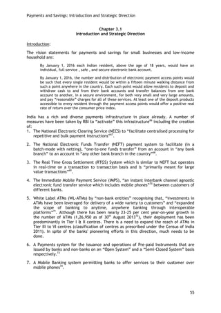 Payments and Savings: Introduction and Strategic Direction 
55 
Chapter 3.1 
Introduction and Strategic Direction 
Introduction: 
The vision statements for payments and savings for small businesses and low-income household are: 
By January 1, 2016 each Indian resident, above the age of 18 years, would have an individual, full-service , safe , and secure electronic bank account. 
By January 1, 2016, the number and distribution of electronic payment access points would be such that every single resident would be within a fifteen minute walking distance from such a point anywhere in the country. Each such point would allow residents to deposit and withdraw cash to and from their bank accounts and transfer balances from one bank account to another, in a secure environment, for both very small and very large amounts, and pay ―reasonable‖ charges for all of these services. At least one of the deposit products accessible to every resident through the payment access points would offer a positive real rate of return over the consumer price index. 
India has a rich and diverse payments infrastructure in place already. A number of measures have been taken by RBI to ―activate‖ this infrastructure66 including the creation of: 
1. The National Electronic Clearing Service (NECS) to ―facilitate centralised processing for repetitive and bulk payment instructions‖67. 
2. The National Electronic Funds Transfer (NEFT) payment system to facilitate (in a batch-mode with netting), ―one-to-one funds transfer‖ from an account in ―any bank branch‖ to an account in ―any other bank branch in the country‖68. 
3. The Real Time Gross Settlement (RTGS) System which is similar to NEFT but operates in real-time on a transaction to transaction basis and is ―primarily meant for large value transactions‖69. 
4. The Immediate Mobile Payment Service (IMPS), ―an instant interbank channel agnostic electronic fund transfer service which includes mobile phones‖70 between customers of different banks. 
5. White Label ATMs (WL-ATMs) by ―non-bank entities‖ recognising that, ―investments in ATMs have been leveraged for delivery of a wide variety to customers‖ and ―expanded the scope of banking to anytime, anywhere banking through interoperable platforms‖71. Although there has been nearly 23-25 per cent year-on-year growth in the number of ATMs (1,26,950 as of 30th August 201372), their deployment has been predominantly in Tier I & II centres. There is a need to expand the reach of ATMs in Tier III to VI centres (classification of centres as prescribed under the Census of India 2011). In spite of the banks' pioneering efforts in this direction, much needs to be done. 
6. A Payments system for the issuance and operations of Pre-paid Instruments that are issued by banks and non-banks on an ―Open System‖ and a ―Semi-Closed System‖ basis respectively.73 
7. A Mobile Banking system permitting banks to offer services to their customer over mobile phones74.  