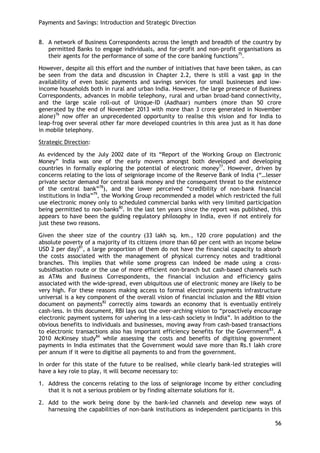 Payments and Savings: Introduction and Strategic Direction 
56 
8. A network of Business Correspondents across the length and breadth of the country by permitted Banks to engage individuals, and for-profit and non-profit organisations as their agents for the performance of some of the core banking functions75. 
However, despite all this effort and the number of initiatives that have been taken, as can be seen from the data and discussion in Chapter 2.2, there is still a vast gap in the availability of even basic payments and savings services for small businesses and low- income households both in rural and urban India. However, the large presence of Business Correspondents, advances in mobile telephony, rural and urban broad-band connectivity, and the large scale roll-out of Unique-ID (Aadhaar) numbers (more than 50 crore generated by the end of November 2013 with more than 3 crore generated in November alone)76 now offer an unprecedented opportunity to realise this vision and for India to leap-frog over several other far more developed countries in this area just as it has done in mobile telephony. 
Strategic Direction: 
As evidenced by the July 2002 date of its ―Report of the Working Group on Electronic Money‖ India was one of the early movers amongst both developed and developing countries in formally exploring the potential of electronic money77. However, driven by concerns relating to the loss of seigniorage income of the Reserve Bank of India (―…lesser private sector demand for central bank money and the consequent threat to the existence of the central bank‖78), and the lower perceived ―credibility of non-bank financial institutions in India‖79, the Working Group recommended a model which restricted the full use electronic money only to scheduled commercial banks with very limited participation being permitted to non-banks80. In the last ten years since the report was published, this appears to have been the guiding regulatory philosophy in India, even if not entirely for just these two reasons. 
Given the sheer size of the country (33 lakh sq. km., 120 crore population) and the absolute poverty of a majority of its citizens (more than 60 per cent with an income below USD 2 per day)81, a large proportion of them do not have the financial capacity to absorb the costs associated with the management of physical currency notes and traditional branches. This implies that while some progress can indeed be made using a cross- subsidisation route or the use of more efficient non-branch but cash-based channels such as ATMs and Business Correspondents, the financial inclusion and efficiency gains associated with the wide-spread, even ubiquitous use of electronic money are likely to be very high. For these reasons making access to formal electronic payments infrastructure universal is a key component of the overall vision of financial inclusion and the RBI vision document on payments82 correctly aims towards an economy that is eventually entirely cash-less. In this document, RBI lays out the over-arching vision to ―proactively encourage electronic payment systems for ushering in a less-cash society in India‖. In addition to the obvious benefits to individuals and businesses, moving away from cash-based transactions to electronic transactions also has important efficiency benefits for the Government83. A 2010 McKinsey study84 while assessing the costs and benefits of digitising government payments in India estimates that the Government would save more than Rs.1 lakh crore per annum if it were to digitise all payments to and from the government. 
In order for this state of the future to be realised, while clearly bank-led strategies will have a key role to play, it will become necessary to: 
1. Address the concerns relating to the loss of seigniorage income by either concluding that it is not a serious problem or by finding alternate solutions for it. 
2. Add to the work being done by the bank-led channels and develop new ways of harnessing the capabilities of non-bank institutions as independent participants in this  