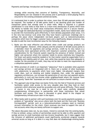 Payments and Savings: Introduction and Strategic Direction 
57 
strategy while ensuring that concerns of Stability, Transparency, Neutrality, and Responsibility are not violated in the process and in particular a level-playing field is ensured for the existing scheduled commercial banks. 
It is estimated that in order to achieve the vision, more than 30 lakh payment points will be required. The number of 30 lakh points itself is not daunting given the number of transaction points that already exist in urban India. What is required is a greater proliferation in rural India so that there is a more even distribution of points which have the ability to handle very small value transactions efficiently and in a secure manner. While, through the dedicated Business Correspondent model, banks have indeed been able to provide this functionality quite effectively in more densely populated urban areas, it is in the very low-revenue rural areas that they have faced a particular challenge and is perhaps the place where independent non-bank players such as telecommunications companies which have far bigger customer bases and a significantly deeper presence, may be able to add the most incremental value for the following reasons: 
1. Banks are the most effective and efficient when credit and savings products are offered together. However, while ubiquity and the presence of 30 lakh access points is a desirable vision for payments and savings services, credit by its very nature is a significantly more specialised activity with important customer protection, and risk considerations for the financial system requiring the presence of better trained and higher cost personnel whom the customer needs to access relatively less frequently. Far fewer such points would be needed or for that matter would be supportable from a feasibility and viability point of view. And, while they would be more than adequate in number for the provision of credit, they may not be able to meet the requirements of a ubiquitous payments system. 
2. While provision of credit is an important ―adjacency‖ that is available when payment and savings services are integrated with it, there are a number of other businesses with adjacencies to payments which have even higher risk-adjusted margins than credit does, such as retailing and mobile telephony that, under the appropriate regulatory architecture, can increase the penetration of very low cost payment points, particularly in rural and low-income urban neighbourhoods where the revenue flows from purely ―bank-like‖ businesses are not sufficient to ensure channel viability. 
3. This approach also brings these non-banks firmly into the fold of financial services and facilitates system wide access to the very valuable data that they hold on their customers which otherwise would be accessible only with great difficulty. There would of course in any case be a need to put in place some carefully designed complementary infrastructure in partnership with these institutions that would facilitate such access. This issue is discussed in great detail in the chapter on Complementary Infrastructure later in the report. 
4. When banks seek to partner with such businesses even for purely payments purposes, a problem of ―pancaking‖ also occurs where both the bank and the front-end ―Business Correspondent‖ partner such as a telecommunications company need to maintain account information for the client. Client revenues now have to support the cost of two accounts when they are barely sufficient to support one. 
The above discussion does not, by any means, intend to conclude that the existing banks, if they so wished, using a variety of partnerships would not be able to offer payment and savings services to small businesses and low-income households, but it does suggest that the inclusion of additional participants could significantly accelerate progress towards universal access as long as it is done in a way that does not disadvantage existing banks.  