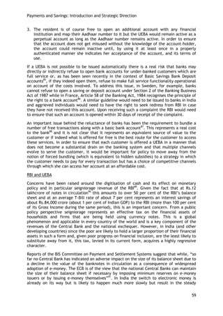 Payments and Savings: Introduction and Strategic Direction 
59 
3. The resident is of course free to open an additional account with any financial institution and map their Aadhaar number to it but the UEBA would remain active as a perpetual account as long as the Aadhaar number remains active. In order to ensure that the account does not get misused without the knowledge of the account-holder, the account could remain inactive until, by using it at least once in a properly authenticated manner she indicates her acceptance of the account, and its terms of use. 
If a UEBA is not possible to be issued automatically there is a real risk that banks may directly or indirectly refuse to open bank accounts for under-banked customers which are full service or, as has been seen recently in the context of Basic Savings Bank Deposit accounts85, if they indeed open them, refuse to make full service functionality operational on account of the costs involved. To address this issue, in Sweden, for example, banks cannot refuse to open a saving or deposit account under Section 2 of the Banking Business Act of 1987 while in France, Article 58 of the Banking Act, 1984 recognises the principle of the right to a bank account86. A similar guideline would need to be issued to banks in India and aggrieved individuals would need to have the right to seek redress from RBI in case they have not received this account. Upon receiving such a complaint the RBI would need to ensure that such an account is opened within 30 days of receipt of the complaint. 
An important issue behind the reluctance of banks has been the requirement to bundle a number of free transactions along with a basic bank account87. This represents a real cost to the bank88 and it is not clear that it represents an equivalent source of value to the customer or if indeed what is offered for free is the best route for the customer to access these services. In order to ensure that each customer is offered a UEBA in a manner that does not become a substantial drain on the banking system and that multiple channels evolve to serve the customer, it would be important for policy to move away from the notion of forced bundling (which is equivalent to hidden subsidies) to a strategy in which the customer needs to pay for every transaction but has a choice of competitive channels through which she can access her account at an affordable cost. 
RBI and UEBA 
Concerns have been raised around the digitisation of cash and its effect on monetary policy and in particular seigniorage revenue of the RBI89. Given the fact that at Rs.12 lakhcrore of notes in circulation90 this amounts to over 50 per cent of the RBI‘s balance sheet and at an average T-Bill rate of about 7 per cent represents an interest savings of about Rs.84,000 crore (about 1 per cent of Indian GDP) to the RBI (more than 100 per cent of its Gross Income during the same period), this is an important concern. From a public policy perspective seigniorage represents an effective tax on the financial assets of households and firms that are being held using currency notes. This is a global phenomenon and applicable in every country of the world and is a key component of the revenues of the Central Bank and the national exchequer. However, in India (and other developing countries) since the poor are likely to hold a larger proportion of their financial assets in such a form and, given poor progress on financial inclusion, are the least likely to substitute away from it, this tax, levied in its current form, acquires a highly regressive character. 
Reports of the BIS Committee on Payment and Settlement Systems suggest that while, ―so far no Central Bank has indicated an adverse impact on the size of its balance sheet due to a decline in the value of the banknotes in circulation as a consequence of widespread adoption of e-money. The ECB is of the view that the national Central Banks can maintain the size of their balance sheet if necessary by imposing minimum reserves on e-money issuers or by issuing e-money themselves‖91. In India the switch to electronic money is already on its way but is likely to happen much more slowly but result in the steady  