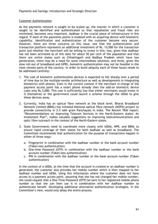 Payments and Savings: Introduction and Strategic Direction 
61 
Customer Authentication 
As the payments network is sought to be scaled up, the manner in which a customer is sought to be identified and authenticated so that repudiation and fraud risks are minimised, becomes very important. Aadhaar is the crucial piece of infrastructure in this regard. If each of the payments points is enabled with an acquiring device with biometric capability, identification and authentication of the customer become very secure. However, there are three concerns on this issue, one that the authentication and transaction platform represents an additional investment of Rs. 15,000 for the transaction point and whether the merchant will be willing to invest in this; two, given that Aadhaar has not been activated as of this date for about 50 per cent of the population and that there are entire states such as Chhattisgarh and Madhya Pradesh which have low penetration, there may be a need for some intermediate solutions; and three, given the slow roll-out of broadband and GPRS, biometric authentication may not be feasible in the most remote parts of the country. In order to build ubiquity each of these issues needs to be addressed carefully: 
1. The cost of biometric authentication devices is expected to fall sharply over a period of time due to the multiple-vendor architecture as well as developments in integrating biometrics with phones. Even in the current context if the merchant in-charge of the payment access point has a smart phone already then the add-on biometric device costs only Rs.3,000. This cost is sufficiently low that either merchants would invest in it themselves or the government could launch a scheme through the UIDAI to give these devices away. 
2. Currently, India has an optical fibre network at the block level. Bharat Broadband Network Limited (BBNL) has initiated National optical fibre network (NOFN) project to provide connectivity in 2.5 lakh gram Panchayats in India. The Recent TRAI report: ―Recommendations on Improving Telecom Services in the North-Eastern states: An Investment Plan‖, makes valuable suggestions on improving telecommunications and optic fibre outreach in the context of the North-Eastern states. 
3. State Governments need to coordinate more closely with UIDAI, NPR, and BBNL to ensure rapid coverage of their states for both Aadhaar as well as broadband. The Committee recommends that authentication for the purpose of transactions happen in either of three ways: 
a. Fingerprint in combination with the Aadhaar number or the bank account number (Token-less authentication) 
b. One-time Password (OTP) in combination with the Aadhaar number or the bank account number (Token-less authentication) 
c. PIN in combination with the Aadhaar number or the bank account number (Token authentication) 
In the context of a UEBA, at the time that the account is created or an Aadhaar number is generated, the customer also provides her mobile number which is then mapped to her Aadhaar number and UEBA. Using this information where the customer does not have access to a payment access point, assuming that she has not changed her mobile number, she could request that a One-Time-Password (OTP) be sent to her registered mobile phone number so that she can then use it in combination with her Aadhaar number to authenticate herself. Developing additional alternative authentication strategies, in the Committee‘s view, would only delay the entire process. 
 