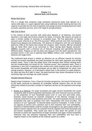 Payments and Savings: National Bank with Branches 
64 
Chapter 3.2 
National Bank with Branches 
Design Description 
This is a design that comprises large scheduled commercial banks that operate on a nation-wide basis or a supra-regional basis using traditional branch banking and have the capacity to provide the full suite of payment and savings services including electronic bank accounts, payments services, and a full-range of savings products. 
High Cost to Serve 
In the context of bank accounts with small-value deposits or nil balances, the branch becomes a very high cost-to-serve channel for banks. Currently, RBI requires all banks to open a certain number of accounts in un-banked areas. The first generation of these accounts were referred to as ―No-Frills Accounts‖ (NFAs) and had very little functionality beyond local deposits and withdrawals. The absence of integration with the Core Banking platforms (CBS) of the banks had created this situation. More recently, RBI has mandated that all these NFAs need to be converted to ―Basic Savings Bank Deposit Accounts‖ (BSBDAs) accounts with a minimum set of features including inter-operability between different banks. Progress on this has been slow because from the bank‘s perspective, the principal barrier is the cost of opening these BSBDAs without clear visibility on account balances and usage levels. 
The traditional bank branch is neither an effective nor an efficient channel for directly serving low-income households and small businesses for their basic payments and savings product needs. There is also the added factor that branches have limited working hours and are fundamentally not suited for the ―anytime access‖ that customers need. There is sometimes a view that is expressed that income from credit products that are offered to low-income households and small businesses will be able to compensate for losses from savings products. However, as is discussed in detail later in the section on credit products, for loans less than Rs.5 lakh in value, the bank-branches have shown themselves to be an extremely high cost and high-risk credit channel. 
Valuable National Resource 
Despite these limitations, from a financial inclusion perspective, the branch infrastructure of the banks continues to represent an invaluable national resource that can be more effectively utilised to provide a number of important services on the payments and savings front: 
1. Branch as a Gateway: For larger businesses and upper income households who would necessarily seek to build integrated relationships with their financial services provider, as the proportion of such households grows even in rural and semi-urban areas, branches would become an essential component of the delivery strategy of any financial institution for both payments and credit. For small businesses and low-income households that seek to graduate from their relationships with local providers, the presence of such ―gateways‖ to National Banks would be invaluable. In order to free- up capacity to service such customers and to thus maximise their own profitability, branches of National Banks could be strongly encouraged to use agent based models to address routine requests from all customers and all requests from small businesses and low-income households. They would also need to slow down the growth of such branches to match the requirements of larger businesses and upper income households otherwise they risk adversely impacting their own profitability and thus have a negative impact on the stability of the financial system as a whole. 
 