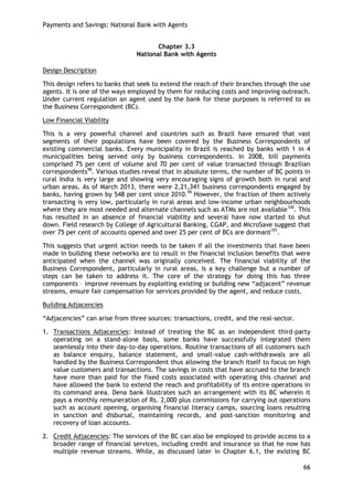 Payments and Savings: National Bank with Agents 
66 
Chapter 3.3 
National Bank with Agents 
Design Description 
This design refers to banks that seek to extend the reach of their branches through the use agents. It is one of the ways employed by them for reducing costs and improving outreach. Under current regulation an agent used by the bank for these purposes is referred to as the Business Correspondent (BC). 
Low Financial Viability 
This is a very powerful channel and countries such as Brazil have ensured that vast segments of their populations have been covered by the Business Correspondents of existing commercial banks. Every municipality in Brazil is reached by banks with 1 in 4 municipalities being served only by business correspondents. In 2008, bill payments comprised 75 per cent of volume and 70 per cent of value transacted through Brazilian correspondents98. Various studies reveal that in absolute terms, the number of BC points in rural India is very large and showing very encouraging signs of growth both in rural and urban areas. As of March 2013, there were 2,21,341 business correspondents engaged by banks, having grown by 548 per cent since 2010.99 However, the fraction of them actively transacting is very low, particularly in rural areas and low-income urban neighbourhoods where they are most needed and alternate channels such as ATMs are not available100. This has resulted in an absence of financial viability and several have now started to shut down. Field research by College of Agricultural Banking, CGAP, and MicroSave suggest that over 75 per cent of accounts opened and over 25 per cent of BCs are dormant101. 
This suggests that urgent action needs to be taken if all the investments that have been made in building these networks are to result in the financial inclusion benefits that were anticipated when the channel was originally conceived. The financial viability of the Business Correspondent, particularly in rural areas, is a key challenge but a number of steps can be taken to address it. The core of the strategy for doing this has three components – improve revenues by exploiting existing or building new ―adjacent‖ revenue streams, ensure fair compensation for services provided by the agent, and reduce costs. 
Building Adjacencies 
―Adjacencies‖ can arise from three sources: transactions, credit, and the real-sector. 
1. Transactions Adjacencies: Instead of treating the BC as an independent third-party operating on a stand-alone basis, some banks have successfully integrated them seamlessly into their day-to-day operations. Routine transactions of all customers such as balance enquiry, balance statement, and small-value cash-withdrawals are all handled by the Business Correspondent thus allowing the branch itself to focus on high value customers and transactions. The savings in costs that have accrued to the branch have more than paid for the fixed costs associated with operating this channel and have allowed the bank to extend the reach and profitability of its entire operations in its command area. Dena bank illustrates such an arrangement with its BC wherein it pays a monthly remuneration of Rs. 2,000 plus commissions for carrying out operations such as account opening, organising financial literacy camps, sourcing loans resulting in sanction and disbursal, maintaining records, and post-sanction monitoring and recovery of loan accounts. 
2. Credit Adjacencies: The services of the BC can also be employed to provide access to a broader range of financial services, including credit and insurance so that he now has multiple revenue streams. While, as discussed later in Chapter 6.1, the existing BC  