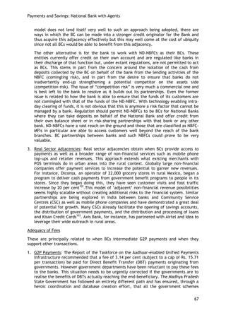 Payments and Savings: National Bank with Agents 
67 
model does not lend itself very well to such an approach being adopted, there are ways in which the BC can be made into a stronger credit originator for the Bank and thus acquire this adjacency effectively but this may well come at the cost of ubiquity since not all BCs would be able to benefit from this adjacency. 
The other alternative is for the bank to work with ND-NBFCs as their BCs. These entities currently offer credit on their own account and are regulated like banks in their discharge of that function but, under extant regulations, are not permitted to act as BCs. This stems in part from the concern around the isolation of the cash from deposits collected by the BC on behalf of the bank from the lending activities of the NBFC (comingling risk), and in part from the desire to ensure that banks do not inadvertently end-up strengthening a potential competitor on the assets side (competition risk). The issue of ―competition risk‖ is very much a commercial one and is best left to the bank to resolve as it builds out its partnerships. Even the former issue is related to how the bank is able to ensure that the funds of its customers are not comingled with that of the funds of the ND-NBFC. With technology enabling intra- day clearing of funds, it is not obvious that this is anymore a risk factor that cannot be managed by a bank. Regulation should permit ND-NBFCs to be BCs for National Banks where they can take deposits on behalf of the National Bank and offer credit from their own balance sheet or in risk-sharing partnerships with that bank or any other bank. ND-NBFCs have a vast reach on the ground and those that are classified as NBFC- MFIs in particular are able to access customers well beyond the reach of the bank branches. BC partnerships between banks and such NBFCs could prove to be very valuable. 
3. Real Sector Adjacencies: Real sector adjacencies obtain when BCs provide access to payments as well as a broader range of non-financial services such as mobile phone top-ups and retailer revenues. This approach extends what existing merchants with POS terminals do in urban areas into the rural context. Globally large non-financial companies offer payment services to increase the potential to garner new revenues. For instance, Diconsa, an operator of 22,000 grocery stores in rural Mexico, began a program to deliver cash payments from government benefit programs to people in its stores. Since they began doing this, they have seen customer visits and foot traffic increase by 20 per cent102.This model of ‗adjacent‘ non-financial revenue possibilities seems highly scalable without creating additional risks to the financial system. Similar partnerships are being explored in India between banks and Community Service Centres (CSC) as well as mobile phone companies and have demonstrated a great deal of potential for growth. Many CSCs already facilitate the opening of savings accounts, the distribution of government payments, and the distribution and processing of loans and Kisan Credit Cards103. Axis Bank, for instance, has partnered with Airtel and Idea to leverage their wide outreach in rural areas. 
Adequacy of Fees 
These are principally related to when BCs intermediate G2P payments and when they support other transactions. 
1. G2P Payments: The Report of the Taskforce on the Aadhaar-enabled Unified Payments Infrastructure recommended that a fee of 3.14 per cent (subject to a cap of Rs. 15.71 per transaction) be paid for Direct Benefit Transfer (DBT) payments originating from governments. However government departments have been reluctant to pay these fees to the banks. This situation needs to be urgently corrected if the governments are to realise the benefits of DBTs actually reaching the end-beneficiary. The Madhya Pradesh State Government has followed an entirely different path and has ensured, through a heroic coordination and database creation effort, that all the government schemes  