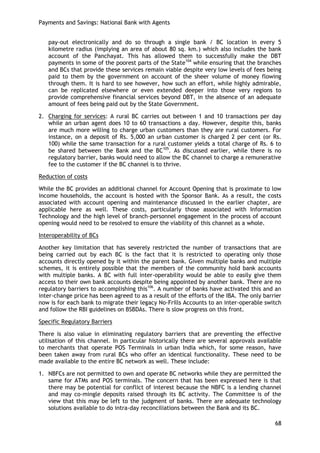 Payments and Savings: National Bank with Agents 
68 
pay-out electronically and do so through a single bank / BC location in every 5 kilometre radius (implying an area of about 80 sq. km.) which also includes the bank account of the Panchayat. This has allowed them to successfully make the DBT payments in some of the poorest parts of the State104 while ensuring that the branches and BCs that provide these services remain viable despite very low levels of fees being paid to them by the government on account of the sheer volume of money flowing through them. It is hard to see however, how such an effort, while highly admirable, can be replicated elsewhere or even extended deeper into those very regions to provide comprehensive financial services beyond DBT, in the absence of an adequate amount of fees being paid out by the State Government. 
2. Charging for services: A rural BC carries out between 1 and 10 transactions per day while an urban agent does 10 to 60 transactions a day. However, despite this, banks are much more willing to charge urban customers than they are rural customers. For instance, on a deposit of Rs. 5,000 an urban customer is charged 2 per cent (or Rs. 100) while the same transaction for a rural customer yields a total charge of Rs. 6 to be shared between the Bank and the BC105. As discussed earlier, while there is no regulatory barrier, banks would need to allow the BC channel to charge a remunerative fee to the customer if the BC channel is to thrive. 
Reduction of costs 
While the BC provides an additional channel for Account Opening that is proximate to low income households, the account is hosted with the Sponsor Bank. As a result, the costs associated with account opening and maintenance discussed in the earlier chapter, are applicable here as well. These costs, particularly those associated with Information Technology and the high level of branch-personnel engagement in the process of account opening would need to be resolved to ensure the viability of this channel as a whole. 
Interoperability of BCs 
Another key limitation that has severely restricted the number of transactions that are being carried out by each BC is the fact that it is restricted to operating only those accounts directly opened by it within the parent bank. Given multiple banks and multiple schemes, it is entirely possible that the members of the community hold bank accounts with multiple banks. A BC with full inter-operability would be able to easily give them access to their own bank accounts despite being appointed by another bank. There are no regulatory barriers to accomplishing this106. A number of banks have activated this and an inter-change price has been agreed to as a result of the efforts of the IBA. The only barrier now is for each bank to migrate their legacy No-Frills Accounts to an inter-operable switch and follow the RBI guidelines on BSBDAs. There is slow progress on this front. 
Specific Regulatory Barriers 
There is also value in eliminating regulatory barriers that are preventing the effective utilisation of this channel. In particular historically there are several approvals available to merchants that operate POS Terminals in urban India which, for some reason, have been taken away from rural BCs who offer an identical functionality. These need to be made available to the entire BC network as well. These include: 
1. NBFCs are not permitted to own and operate BC networks while they are permitted the same for ATMs and POS terminals. The concern that has been expressed here is that there may be potential for conflict of interest because the NBFC is a lending channel and may co-mingle deposits raised through its BC activity. The Committee is of the view that this may be left to the judgment of banks. There are adequate technology solutions available to do intra-day reconciliations between the Bank and its BC.  