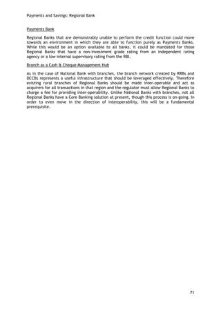 Payments and Savings: Regional Bank 
71 
Payments Bank 
Regional Banks that are demonstrably unable to perform the credit function could move towards an environment in which they are able to function purely as Payments Banks. While this would be an option available to all banks, it could be mandated for those Regional Banks that have a non-investment grade rating from an independent rating agency or a low internal supervisory rating from the RBI. 
Branch as a Cash & Cheque Management Hub 
As in the case of National Bank with branches, the branch network created by RRBs and DCCBs represents a useful infrastructure that should be leveraged effectively. Therefore existing rural branches of Regional Banks should be made inter-operable and act as acquirers for all transactions in that region and the regulator must allow Regional Banks to charge a fee for providing inter-operability. Unlike National Banks with branches, not all Regional Banks have a Core Banking solution at present, though this process is on-going. In order to even move in the direction of interoperability, this will be a fundamental prerequisite. 
 