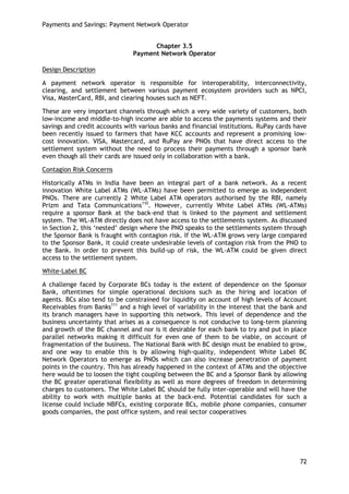 Payments and Savings: Payment Network Operator 
72 
Chapter 3.5 
Payment Network Operator 
Design Description 
A payment network operator is responsible for interoperability, interconnectivity, clearing, and settlement between various payment ecosystem providers such as NPCI, Visa, MasterCard, RBI, and clearing houses such as NEFT. 
These are very important channels through which a very wide variety of customers, both low-income and middle-to-high income are able to access the payments systems and their savings and credit accounts with various banks and financial institutions. RuPay cards have been recently issued to farmers that have KCC accounts and represent a promising low- cost innovation. VISA, Mastercard, and RuPay are PNOs that have direct access to the settlement system without the need to process their payments through a sponsor bank even though all their cards are issued only in collaboration with a bank. 
Contagion Risk Concerns 
Historically ATMs in India have been an integral part of a bank network. As a recent innovation White Label ATMs (WL-ATMs) have been permitted to emerge as independent PNOs. There are currently 2 White Label ATM operators authorised by the RBI, namely Prizm and Tata Communications110. However, currently White Label ATMs (WL-ATMs) require a sponsor Bank at the back-end that is linked to the payment and settlement system. The WL-ATM directly does not have access to the settlements system. As discussed in Section 2, this ‗nested‘ design where the PNO speaks to the settlements system through the Sponsor Bank is fraught with contagion risk. If the WL-ATM grows very large compared to the Sponsor Bank, it could create undesirable levels of contagion risk from the PNO to the Bank. In order to prevent this build-up of risk, the WL-ATM could be given direct access to the settlement system. 
White-Label BC 
A challenge faced by Corporate BCs today is the extent of dependence on the Sponsor Bank, oftentimes for simple operational decisions such as the hiring and location of agents. BCs also tend to be constrained for liquidity on account of high levels of Account Receivables from Banks111 and a high level of variability in the interest that the bank and its branch managers have in supporting this network. This level of dependence and the business uncertainty that arises as a consequence is not conducive to long-term planning and growth of the BC channel and nor is it desirable for each bank to try and put in place parallel networks making it difficult for even one of them to be viable, on account of fragmentation of the business. The National Bank with BC design must be enabled to grow, and one way to enable this is by allowing high-quality, independent White Label BC Network Operators to emerge as PNOs which can also increase penetration of payment points in the country. This has already happened in the context of ATMs and the objective here would be to loosen the tight coupling between the BC and a Sponsor Bank by allowing the BC greater operational flexibility as well as more degrees of freedom in determining charges to customers. The White Label BC should be fully inter-operable and will have the ability to work with multiple banks at the back-end. Potential candidates for such a license could include NBFCs, existing corporate BCs, mobile phone companies, consumer goods companies, the post office system, and real sector cooperatives 
 