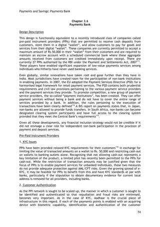 Payments and Savings: Payments Bank 
74 
Chapter 3.6 
Payments Bank 
Design Description 
This design is functionally equivalent to a recently introduced class of companies called pre-paid instrument providers (PPIs) that are permitted to receive cash deposits from customers, store them in a digital ―wallet‖, and allow customers to pay for goods and services from their digital ―wallet‖. These companies are currently permitted to accept a maximum amount of Rs.50,000 in their ―wallet‖ from their customers and are required to maintain an escrow account with a scheduled commercial bank where these aggregate amounts received from customers are credited immediately upon receipt. There are currently 27 PPIs authorised by the RBI under the Payment and Settlements Act, 2007113. These players have enabled significant expansion of low-value payments services among individuals who hitherto have never used banking services. 
Even globally, similar innovations have taken root and gone further than they have in India. Most jurisdictions have created room for the participation of non-bank institutions in enabling payments. In 2007, the EU adopted the Payment Services Directive (PSD) for a harmonised legal framework for retail payment services. The PSD contains both prudential requirements and civil law provisions pertaining to the various payment service providers and the payment services they provide. To promote competition, a new group of payment service providers, the so-called ―payment institutions‖, has been created. They can offer payment services without being a bank and do not have to cover the entire range of services provided by a bank. In addition, the rules pertaining to the execution of transactions have been clearly defined114.A BIS report on payments states that, in Japan, non-banks are allowed to provide funds transfers. In South Africa, non-banks can become designated clearing system participants and have full access to the clearing system provided that they meet the Central Bank‘s requirements115. 
Given all these developments, any financial inclusion strategy would not be credible if it did not envisage a clear role for independent non-bank participation in the provision of payment and deposit services. 
Pre-Paid Instrument Providers 
1. KYC Issues 
PPIs have been provided relaxed KYC requirements for their customers116 in exchange for limiting the value of transacted amounts on a wallet to Rs. 50,000 and restricting cash-out on wallets to banking outlets alone. Recognising that not allowing cash-out represents a key limitation of the product, a limited pilot has recently been permitted to the PPIs for cash-out. While the restriction of transaction amounts may be justified given that the focus of PPIs is to enable payment services for unbanked individuals, these two measures do not provide adequate protection against AML/CFT risks. Given the growing spread of e- KYC, it may be feasible for PPIs to benefit from this and have KYC standards at par with banks, particularly if the stipulation to obtain documentary evidence for current local address is removed for all providers, including banks. 
2. Customer Authentication 
As the PPI network is sought to be scaled up, the manner in which a customer is sought to be identified and authenticated so that repudiation and fraud risks are minimised, becomes very important. As in the case of KYC, Aadhaar is the crucial piece of infrastructure in this regard. If each of the payments points is enabled with an acquiring device with biometric capability, identification and authentication of the customer  