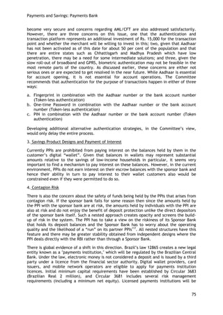 Payments and Savings: Payments Bank 
75 
become very secure and concerns regarding AML/CFT are also addressed satisfactorily. However, there are three concerns on this issue, one that the authentication and transaction platform represents an additional investment of Rs. 15,000 for the transaction point and whether the merchant will be willing to invest in this; two, given that Aadhaar has not been activated as of this date for about 50 per cent of the population and that there are entire states such as Chhattisgarh and Madhya Pradesh which have low penetration, there may be a need for some intermediate solutions; and three, given the slow roll-out of broadband and GPRS, biometric authentication may not be feasible in the most remote parts of the country. As discussed earlier, these concerns are either not serious ones or are expected to get resolved in the near future. While Aadhaar is essential for account opening, it is not essential for account operations. The Committee recommends that authentication for the purpose of transactions happen in either of three ways: 
a. Fingerprint in combination with the Aadhaar number or the bank account number (Token-less authentication) 
b. One-time Password in combination with the Aadhaar number or the bank account number (Token-less authentication) 
c. PIN in combination with the Aadhaar number or the bank account number (Token authentication) 
Developing additional alternative authentication strategies, in the Committee‘s view, would only delay the entire process. 
3. Savings Product Designs and Payment of Interest 
Currently PPIs are prohibited from paying interest on the balances held by them in the customer‘s digital ―wallet‖. Given that balances in wallets may represent substantial amounts relative to the savings of low-income households in particular, it seems very important to find a mechanism to pay interest on these balances. However, in the current environment, PPIs do not earn interest on their escrow balances with the sponsor bank and hence their ability in turn to pay interest to their wallet customers also would be constrained even if they were permitted to do so. 
4. Contagion Risk 
There is also the concern about the safety of funds being held by the PPIs that arises from contagion risk. If the sponsor bank fails for some reason then since the amounts held by the PPI with the sponsor bank are at risk, the amounts held by individuals with the PPI are also at risk and do not enjoy the benefit of deposit protection unlike the direct depositors of the sponsor bank itself. Such a nested approach creates opacity and screens the build- up of risk in the system. The PPI has to take a view on the riskiness of its Sponsor Bank that holds its deposit balances and the Sponsor Bank has to worry about the operating quality and the likelihood of a ―run‖ on its partner PPIs117. All nested structures have this feature and there may be greater stability obtained from independent designs where the PPI deals directly with the RBI rather than through a Sponsor Bank. 
There is global evidence of a shift in this direction. Brazil‘s law 12865 creates a new legal entity known as a "payments institution," which will be regulated by the Brazilian Central Bank. Under the law, electronic money is not considered a deposit and is issued by a third party under a licence from the financial sector authority. Digital wallet providers, card issuers, and mobile network operators are eligible to apply for payments institution licences. Initial minimum capital requirements have been established by Circular 3683 (Brazilian Real 2 million), and Circular 3681 includes several risk management requirements (including a minimum net equity). Licensed payments institutions will be  