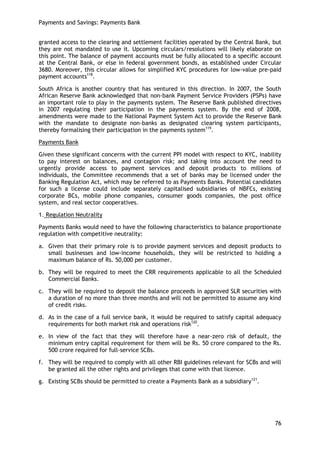 Payments and Savings: Payments Bank 
76 
granted access to the clearing and settlement facilities operated by the Central Bank, but they are not mandated to use it. Upcoming circulars/resolutions will likely elaborate on this point. The balance of payment accounts must be fully allocated to a specific account at the Central Bank, or else in federal government bonds, as established under Circular 3680. Moreover, this circular allows for simplified KYC procedures for low-value pre-paid payment accounts118. 
South Africa is another country that has ventured in this direction. In 2007, the South African Reserve Bank acknowledged that non-bank Payment Service Providers (PSPs) have an important role to play in the payments system. The Reserve Bank published directives in 2007 regulating their participation in the payments system. By the end of 2008, amendments were made to the National Payment System Act to provide the Reserve Bank with the mandate to designate non-banks as designated clearing system participants, thereby formalising their participation in the payments system119. 
Payments Bank 
Given these significant concerns with the current PPI model with respect to KYC, inability to pay interest on balances, and contagion risk; and taking into account the need to urgently provide access to payment services and deposit products to millions of individuals, the Committee recommends that a set of banks may be licensed under the Banking Regulation Act, which may be referred to as Payments Banks. Potential candidates for such a license could include separately capitalised subsidiaries of NBFCs, existing corporate BCs, mobile phone companies, consumer goods companies, the post office system, and real sector cooperatives. 
1. Regulation Neutrality 
Payments Banks would need to have the following characteristics to balance proportionate regulation with competitive neutrality: 
a. Given that their primary role is to provide payment services and deposit products to small businesses and low-income households, they will be restricted to holding a maximum balance of Rs. 50,000 per customer. 
b. They will be required to meet the CRR requirements applicable to all the Scheduled Commercial Banks. 
c. They will be required to deposit the balance proceeds in approved SLR securities with a duration of no more than three months and will not be permitted to assume any kind of credit risks. 
d. As in the case of a full service bank, it would be required to satisfy capital adequacy requirements for both market risk and operations risk120. 
e. In view of the fact that they will therefore have a near-zero risk of default, the minimum entry capital requirement for them will be Rs. 50 crore compared to the Rs. 500 crore required for full-service SCBs. 
f. They will be required to comply with all other RBI guidelines relevant for SCBs and will be granted all the other rights and privileges that come with that licence. 
g. Existing SCBs should be permitted to create a Payments Bank as a subsidiary121. 
 