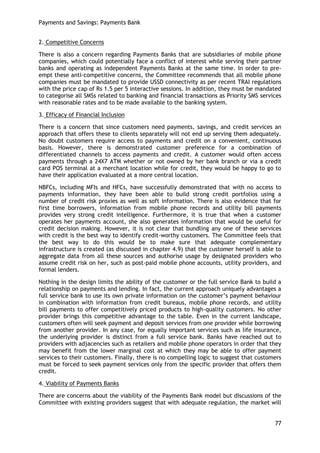 Payments and Savings: Payments Bank 
77 
2. Competitive Concerns 
There is also a concern regarding Payments Banks that are subsidiaries of mobile phone companies, which could potentially face a conflict of interest while serving their partner banks and operating as independent Payments Banks at the same time. In order to pre- empt these anti-competitive concerns, the Committee recommends that all mobile phone companies must be mandated to provide USSD connectivity as per recent TRAI regulations with the price cap of Rs 1.5 per 5 interactive sessions. In addition, they must be mandated to categorise all SMSs related to banking and financial transactions as Priority SMS services with reasonable rates and to be made available to the banking system. 
3. Efficacy of Financial Inclusion 
There is a concern that since customers need payments, savings, and credit services an approach that offers these to clients separately will not end up serving them adequately. No doubt customers require access to payments and credit on a convenient, continuous basis. However, there is demonstrated customer preference for a combination of differentiated channels to access payments and credit. A customer would often access payments through a 24X7 ATM whether or not owned by her bank branch or via a credit card POS terminal at a merchant location while for credit, they would be happy to go to have their application evaluated at a more central location. 
NBFCs, including MFIs and HFCs, have successfully demonstrated that with no access to payments information, they have been able to build strong credit portfolios using a number of credit risk proxies as well as soft information. There is also evidence that for first time borrowers, information from mobile phone records and utility bill payments provides very strong credit intelligence. Furthermore, it is true that when a customer operates her payments account, she also generates information that would be useful for credit decision making. However, it is not clear that bundling any one of these services with credit is the best way to identify credit-worthy customers. The Committee feels that the best way to do this would be to make sure that adequate complementary infrastructure is created (as discussed in chapter 4.9) that the customer herself is able to aggregate data from all these sources and authorise usage by designated providers who assume credit risk on her, such as post-paid mobile phone accounts, utility providers, and formal lenders. 
Nothing in the design limits the ability of the customer or the full service Bank to build a relationship on payments and lending. In fact, the current approach uniquely advantages a full service bank to use its own private information on the customer‘s payment behaviour in combination with information from credit bureaus, mobile phone records, and utility bill payments to offer competitively priced products to high-quality customers. No other provider brings this competitive advantage to the table. Even in the current landscape, customers often will seek payment and deposit services from one provider while borrowing from another provider. In any case, for equally important services such as life insurance, the underlying provider is distinct from a full service bank. Banks have reached out to providers with adjacencies such as retailers and mobile phone operators in order that they may benefit from the lower marginal cost at which they may be able to offer payment services to their customers. Finally, there is no compelling logic to suggest that customers must be forced to seek payment services only from the specific provider that offers them credit. 
4. Viability of Payments Banks 
There are concerns about the viability of the Payments Bank model but discussions of the Committee with existing providers suggest that with adequate regulation, the market will  