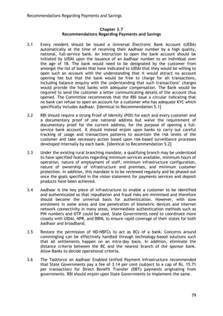 Recommendations Regarding Payments and Savings 
79 
Chapter 3.7 
Recommendations Regarding Payments and Savings 
3.1 Every resident should be issued a Universal Electronic Bank Account (UEBA) automatically at the time of receiving their Aadhaar number by a high quality, national, full-service bank. An instruction to open the bank account should be initiated by UIDAI upon the issuance of an Aadhaar number to an individual over the age of 18. The bank would need to be designated by the customer from amongst the list of banks that have indicated to UIDAI that they would be willing to open such an account with the understanding that it would attract no account opening fee but that the bank would be free to charge for all transactions, including balance enquiry with the understanding that such transactions‘ charges would provide the host banks with adequate compensation. The Bank would be required to send the customer a letter communicating details of the account thus opened. The Committee recommends that the RBI issue a circular indicating that no bank can refuse to open an account for a customer who has adequate KYC which specifically includes Aadhaar. [Identical to Recommendation 5.1] 
3.2 RBI should require a strong Proof of Identity (POI) for each and every customer and a documentary proof of one national address but waive the requirement of documentary proof for the current address, for the purpose of opening a full- service bank account. It should instead enjoin upon banks to carry out careful tracking of usage and transactions patterns to ascertain the risk levels of the customer and take necessary action based upon risk-based surveillance processes developed internally by each bank. [Identical to Recommendation 5.2] 
3.3 Under the existing rural branching mandate, a qualifying branch may be understood to have specified features regarding minimum services available, minimum hours of operation, nature of employment of staff, minimum infrastructure configuration, nature of ownership of infrastructure and premises, and minimum customer protection. In addition, this mandate is to be reviewed regularly and be phased out once the goals specified in the vision statement for payments services and deposit products have been achieved. 
3.4 Aadhaar is the key piece of infrastructure to enable a customer to be identified and authenticated so that repudiation and fraud risks are minimised and therefore should become the universal basis for authentication. However, with slow enrolment in some areas and low penetration of biometric devices and internet network connectivity in many areas, intermediate authentication methods such as PIN numbers and OTP could be used. State Governments need to coordinate more closely with UIDAI, NPR, and BBNL to ensure rapid coverage of their states for both Aadhaar and broadband. 
3.5 Restore the permission of ND-NBFCs to act as BCs of a bank. Concerns around commingling can be effectively handled through technology-based solutions such that all settlements happen on an intra-day basis. In addition, eliminate the distance criteria between the BC and the nearest branch of the sponsor bank. Allow Banks to decide operational criteria. 
3.6 The Taskforce on Aadhaar Enabled Unified Payment Infrastructure recommended that State Governments pay a fee of 3.14 per cent (subject to a cap of Rs. 15.71 per transaction) for Direct Benefit Transfer (DBT) payments originating from governments. RBI should enjoin upon State Governments to implement the same.  