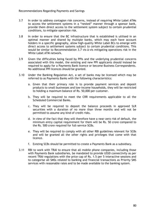 Recommendations Regarding Payments and Savings 
80 
3.7 In order to address contagion risk concerns, instead of requiring White Label ATMs to access the settlement systems in a ―nested‖ manner through a sponsor bank, provide them direct access to the settlement system subject to certain prudential conditions, to mitigate operation risk. 
3.8 In order to ensure that the BC infrastructure that is established is utilised in an optimal manner and shared by multiple banks, which may each have account holders in a specific geography, allow high-quality White Label BCs to emerge with direct access to settlement systems subject to certain prudential conditions. This would be similar to Recommendation 3.7 vis-à-vis mitigating operations risk in the White Label ATM network. 
3.9 Given the difficulties being faced by PPIs and the underlying prudential concerns associated with this model, the existing and new PPI applicants should instead be required to apply for a Payments Bank licence or become Business Correspondents. No additional PPI licences should be granted. 
3.10 Under the Banking Regulation Act, a set of banks may be licensed which may be referred to as Payments Banks with the following characteristics: 
a. Given that their primary role is to provide payment services and deposit products to small businesses and low-income households, they will be restricted to holding a maximum balance of Rs. 50,000 per customer. 
b. They will be required to meet the CRR requirements applicable to all the Scheduled Commercial Banks. 
c. They will be required to deposit the balance proceeds in approved SLR securities with a duration of no more than three months and will not be permitted to assume any kind of credit risks. 
d. In view of the fact that they will therefore have a near-zero risk of default, the minimum entry capital requirement for them will be Rs. 50 crore compared to the Rs. 500 crore required for full-service SCBs. 
e. They will be required to comply with all other RBI guidelines relevant for SCBs and will be granted all the other rights and privileges that come with that licence. 
f. Existing SCBs should be permitted to create a Payments Bank as a subsidiary. 
3.11 RBI to work with TRAI to ensure that all mobile phone companies, including those with Payments Bank subsidiaries, be mandated to provide USSD connectivity as per recent TRAI regulations with the price cap of Rs. 1.5 per 5 interactive sessions and to categorise all SMSs related to banking and financial transactions as Priority SMS services with reasonable rates and to be made available to the banking system. 
 