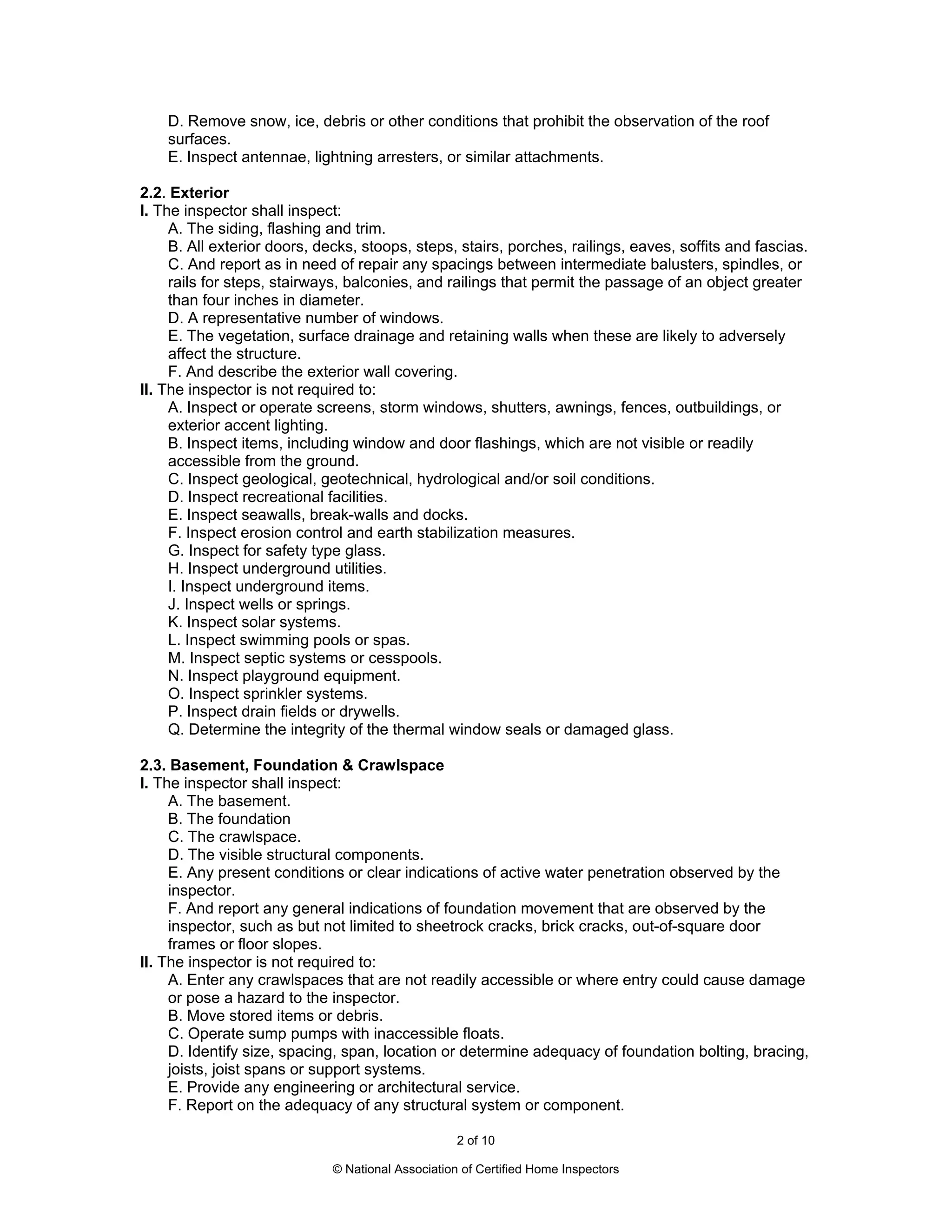 D. Remove snow, ice, debris or other conditions that prohibit the observation of the roof
    surfaces.
    E. Inspect antennae, lightning arresters, or similar attachments.

2.2. Exterior
I. The inspector shall inspect:
     A. The siding, flashing and trim.
     B. All exterior doors, decks, stoops, steps, stairs, porches, railings, eaves, soffits and fascias.
     C. And report as in need of repair any spacings between intermediate balusters, spindles, or
     rails for steps, stairways, balconies, and railings that permit the passage of an object greater
     than four inches in diameter.
     D. A representative number of windows.
     E. The vegetation, surface drainage and retaining walls when these are likely to adversely
     affect the structure.
     F. And describe the exterior wall covering.
II. The inspector is not required to:
     A. Inspect or operate screens, storm windows, shutters, awnings, fences, outbuildings, or
     exterior accent lighting.
     B. Inspect items, including window and door flashings, which are not visible or readily
     accessible from the ground.
     C. Inspect geological, geotechnical, hydrological and/or soil conditions.
     D. Inspect recreational facilities.
     E. Inspect seawalls, break-walls and docks.
     F. Inspect erosion control and earth stabilization measures.
     G. Inspect for safety type glass.
     H. Inspect underground utilities.
     I. Inspect underground items.
     J. Inspect wells or springs.
     K. Inspect solar systems.
     L. Inspect swimming pools or spas.
     M. Inspect septic systems or cesspools.
     N. Inspect playground equipment.
     O. Inspect sprinkler systems.
     P. Inspect drain fields or drywells.
     Q. Determine the integrity of the thermal window seals or damaged glass.

2.3. Basement, Foundation & Crawlspace
I. The inspector shall inspect:
     A. The basement.
     B. The foundation
     C. The crawlspace.
     D. The visible structural components.
     E. Any present conditions or clear indications of active water penetration observed by the
     inspector.
     F. And report any general indications of foundation movement that are observed by the
     inspector, such as but not limited to sheetrock cracks, brick cracks, out-of-square door
     frames or floor slopes.
II. The inspector is not required to:
     A. Enter any crawlspaces that are not readily accessible or where entry could cause damage
     or pose a hazard to the inspector.
     B. Move stored items or debris.
     C. Operate sump pumps with inaccessible floats.
     D. Identify size, spacing, span, location or determine adequacy of foundation bolting, bracing,
     joists, joist spans or support systems.
     E. Provide any engineering or architectural service.
     F. Report on the adequacy of any structural system or component.

                                                    2 of 10

                              © National Association of Certified Home Inspectors
 