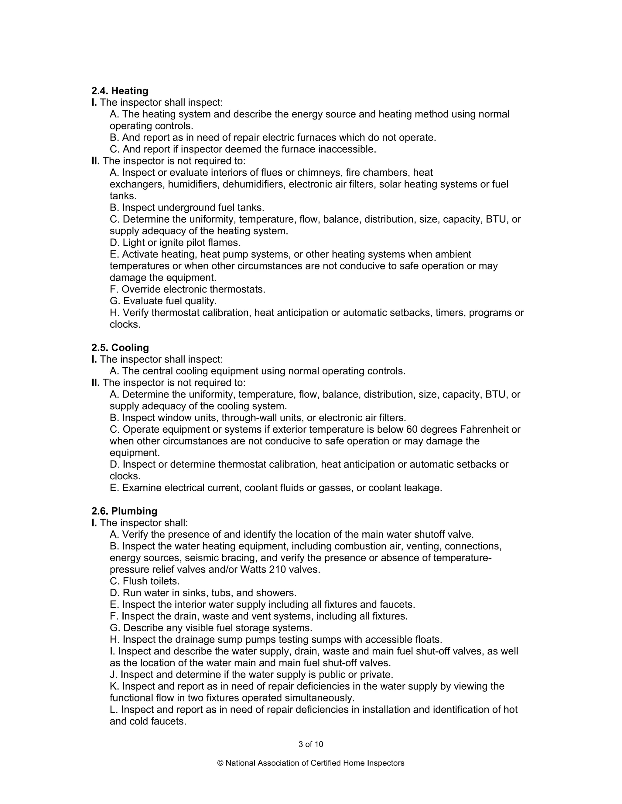 2.4. Heating
I. The inspector shall inspect:
     A. The heating system and describe the energy source and heating method using normal
     operating controls.
     B. And report as in need of repair electric furnaces which do not operate.
     C. And report if inspector deemed the furnace inaccessible.
II. The inspector is not required to:
     A. Inspect or evaluate interiors of flues or chimneys, fire chambers, heat
     exchangers, humidifiers, dehumidifiers, electronic air filters, solar heating systems or fuel
     tanks.
     B. Inspect underground fuel tanks.
     C. Determine the uniformity, temperature, flow, balance, distribution, size, capacity, BTU, or
     supply adequacy of the heating system.
     D. Light or ignite pilot flames.
     E. Activate heating, heat pump systems, or other heating systems when ambient
     temperatures or when other circumstances are not conducive to safe operation or may
     damage the equipment.
     F. Override electronic thermostats.
     G. Evaluate fuel quality.
     H. Verify thermostat calibration, heat anticipation or automatic setbacks, timers, programs or
     clocks.

2.5. Cooling
I. The inspector shall inspect:
     A. The central cooling equipment using normal operating controls.
II. The inspector is not required to:
     A. Determine the uniformity, temperature, flow, balance, distribution, size, capacity, BTU, or
     supply adequacy of the cooling system.
     B. Inspect window units, through-wall units, or electronic air filters.
     C. Operate equipment or systems if exterior temperature is below 60 degrees Fahrenheit or
     when other circumstances are not conducive to safe operation or may damage the
     equipment.
     D. Inspect or determine thermostat calibration, heat anticipation or automatic setbacks or
     clocks.
     E. Examine electrical current, coolant fluids or gasses, or coolant leakage.

2.6. Plumbing
I. The inspector shall:
     A. Verify the presence of and identify the location of the main water shutoff valve.
     B. Inspect the water heating equipment, including combustion air, venting, connections,
     energy sources, seismic bracing, and verify the presence or absence of temperature-
     pressure relief valves and/or Watts 210 valves.
     C. Flush toilets.
     D. Run water in sinks, tubs, and showers.
     E. Inspect the interior water supply including all fixtures and faucets.
     F. Inspect the drain, waste and vent systems, including all fixtures.
     G. Describe any visible fuel storage systems.
     H. Inspect the drainage sump pumps testing sumps with accessible floats.
     I. Inspect and describe the water supply, drain, waste and main fuel shut-off valves, as well
     as the location of the water main and main fuel shut-off valves.
     J. Inspect and determine if the water supply is public or private.
     K. Inspect and report as in need of repair deficiencies in the water supply by viewing the
     functional flow in two fixtures operated simultaneously.
     L. Inspect and report as in need of repair deficiencies in installation and identification of hot
     and cold faucets.

                                                    3 of 10

                              © National Association of Certified Home Inspectors
 
