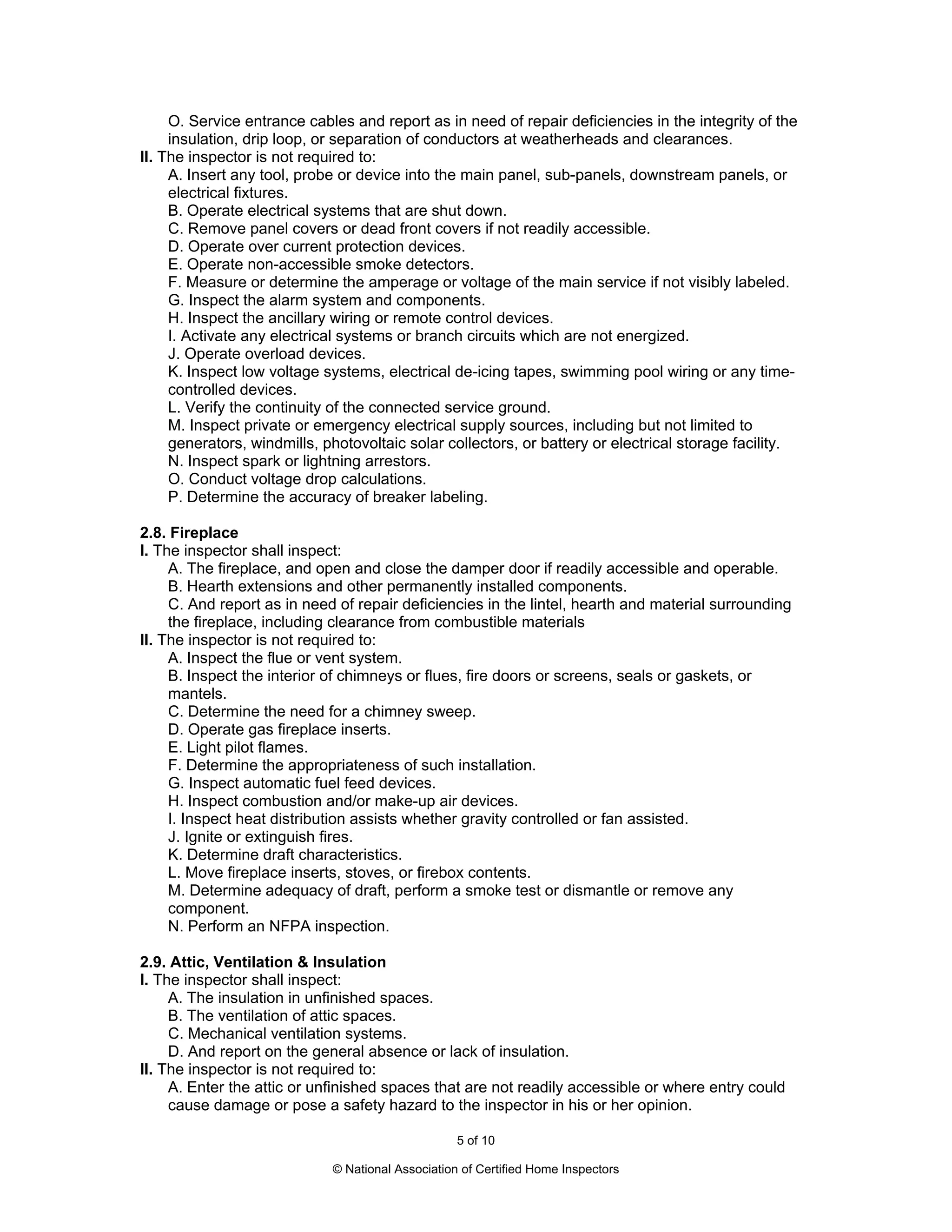 O. Service entrance cables and report as in need of repair deficiencies in the integrity of the
     insulation, drip loop, or separation of conductors at weatherheads and clearances.
II. The inspector is not required to:
     A. Insert any tool, probe or device into the main panel, sub-panels, downstream panels, or
     electrical fixtures.
     B. Operate electrical systems that are shut down.
     C. Remove panel covers or dead front covers if not readily accessible.
     D. Operate over current protection devices.
     E. Operate non-accessible smoke detectors.
     F. Measure or determine the amperage or voltage of the main service if not visibly labeled.
     G. Inspect the alarm system and components.
     H. Inspect the ancillary wiring or remote control devices.
     I. Activate any electrical systems or branch circuits which are not energized.
     J. Operate overload devices.
     K. Inspect low voltage systems, electrical de-icing tapes, swimming pool wiring or any time-
     controlled devices.
     L. Verify the continuity of the connected service ground.
     M. Inspect private or emergency electrical supply sources, including but not limited to
     generators, windmills, photovoltaic solar collectors, or battery or electrical storage facility.
     N. Inspect spark or lightning arrestors.
     O. Conduct voltage drop calculations.
     P. Determine the accuracy of breaker labeling.

2.8. Fireplace
I. The inspector shall inspect:
     A. The fireplace, and open and close the damper door if readily accessible and operable.
     B. Hearth extensions and other permanently installed components.
     C. And report as in need of repair deficiencies in the lintel, hearth and material surrounding
     the fireplace, including clearance from combustible materials
II. The inspector is not required to:
     A. Inspect the flue or vent system.
     B. Inspect the interior of chimneys or flues, fire doors or screens, seals or gaskets, or
     mantels.
     C. Determine the need for a chimney sweep.
     D. Operate gas fireplace inserts.
     E. Light pilot flames.
     F. Determine the appropriateness of such installation.
     G. Inspect automatic fuel feed devices.
     H. Inspect combustion and/or make-up air devices.
     I. Inspect heat distribution assists whether gravity controlled or fan assisted.
     J. Ignite or extinguish fires.
     K. Determine draft characteristics.
     L. Move fireplace inserts, stoves, or firebox contents.
     M. Determine adequacy of draft, perform a smoke test or dismantle or remove any
     component.
     N. Perform an NFPA inspection.

2.9. Attic, Ventilation & Insulation
I. The inspector shall inspect:
     A. The insulation in unfinished spaces.
     B. The ventilation of attic spaces.
     C. Mechanical ventilation systems.
     D. And report on the general absence or lack of insulation.
II. The inspector is not required to:
     A. Enter the attic or unfinished spaces that are not readily accessible or where entry could
     cause damage or pose a safety hazard to the inspector in his or her opinion.

                                                   5 of 10

                             © National Association of Certified Home Inspectors
 