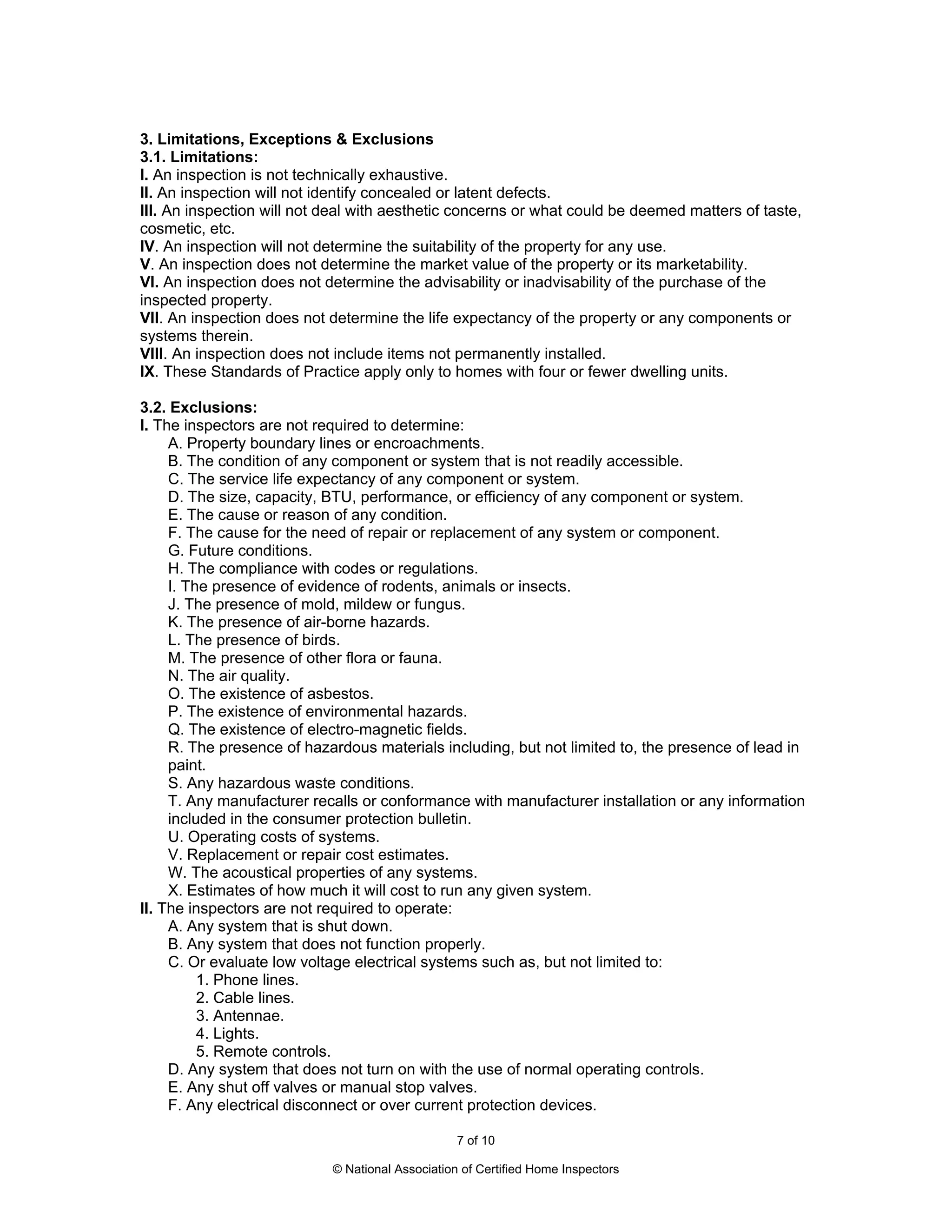 3. Limitations, Exceptions & Exclusions
3.1. Limitations:
I. An inspection is not technically exhaustive.
II. An inspection will not identify concealed or latent defects.
III. An inspection will not deal with aesthetic concerns or what could be deemed matters of taste,
cosmetic, etc.
IV. An inspection will not determine the suitability of the property for any use.
V. An inspection does not determine the market value of the property or its marketability.
VI. An inspection does not determine the advisability or inadvisability of the purchase of the
inspected property.
VII. An inspection does not determine the life expectancy of the property or any components or
systems therein.
VIII. An inspection does not include items not permanently installed.
IX. These Standards of Practice apply only to homes with four or fewer dwelling units.

3.2. Exclusions:
I. The inspectors are not required to determine:
     A. Property boundary lines or encroachments.
     B. The condition of any component or system that is not readily accessible.
     C. The service life expectancy of any component or system.
     D. The size, capacity, BTU, performance, or efficiency of any component or system.
     E. The cause or reason of any condition.
     F. The cause for the need of repair or replacement of any system or component.
     G. Future conditions.
     H. The compliance with codes or regulations.
     I. The presence of evidence of rodents, animals or insects.
     J. The presence of mold, mildew or fungus.
     K. The presence of air-borne hazards.
     L. The presence of birds.
     M. The presence of other flora or fauna.
     N. The air quality.
     O. The existence of asbestos.
     P. The existence of environmental hazards.
     Q. The existence of electro-magnetic fields.
     R. The presence of hazardous materials including, but not limited to, the presence of lead in
     paint.
     S. Any hazardous waste conditions.
     T. Any manufacturer recalls or conformance with manufacturer installation or any information
     included in the consumer protection bulletin.
     U. Operating costs of systems.
     V. Replacement or repair cost estimates.
     W. The acoustical properties of any systems.
     X. Estimates of how much it will cost to run any given system.
II. The inspectors are not required to operate:
     A. Any system that is shut down.
     B. Any system that does not function properly.
     C. Or evaluate low voltage electrical systems such as, but not limited to:
          1. Phone lines.
          2. Cable lines.
          3. Antennae.
          4. Lights.
          5. Remote controls.
     D. Any system that does not turn on with the use of normal operating controls.
     E. Any shut off valves or manual stop valves.
     F. Any electrical disconnect or over current protection devices.

                                                  7 of 10

                            © National Association of Certified Home Inspectors
 