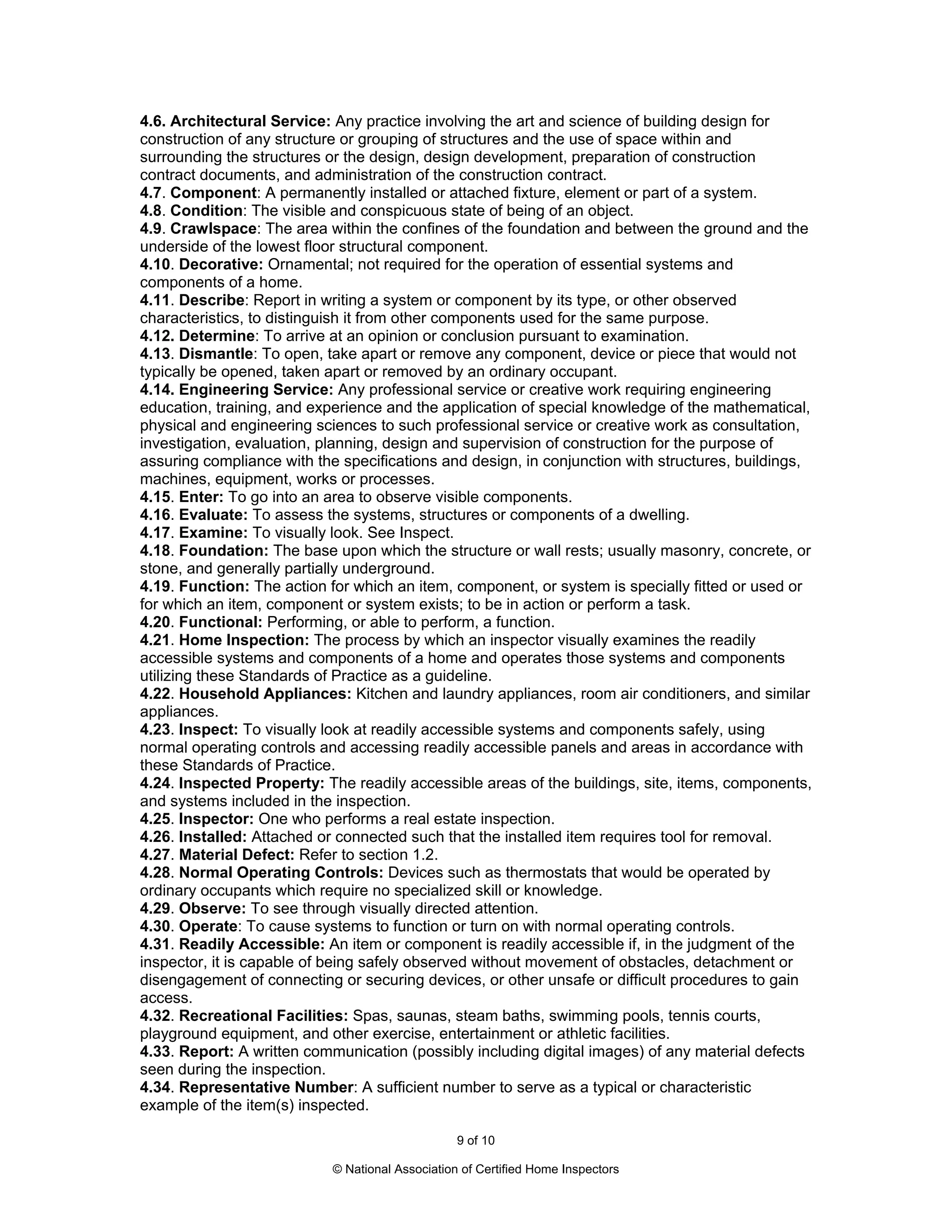 4.6. Architectural Service: Any practice involving the art and science of building design for
construction of any structure or grouping of structures and the use of space within and
surrounding the structures or the design, design development, preparation of construction
contract documents, and administration of the construction contract.
4.7. Component: A permanently installed or attached fixture, element or part of a system.
4.8. Condition: The visible and conspicuous state of being of an object.
4.9. Crawlspace: The area within the confines of the foundation and between the ground and the
underside of the lowest floor structural component.
4.10. Decorative: Ornamental; not required for the operation of essential systems and
components of a home.
4.11. Describe: Report in writing a system or component by its type, or other observed
characteristics, to distinguish it from other components used for the same purpose.
4.12. Determine: To arrive at an opinion or conclusion pursuant to examination.
4.13. Dismantle: To open, take apart or remove any component, device or piece that would not
typically be opened, taken apart or removed by an ordinary occupant.
4.14. Engineering Service: Any professional service or creative work requiring engineering
education, training, and experience and the application of special knowledge of the mathematical,
physical and engineering sciences to such professional service or creative work as consultation,
investigation, evaluation, planning, design and supervision of construction for the purpose of
assuring compliance with the specifications and design, in conjunction with structures, buildings,
machines, equipment, works or processes.
4.15. Enter: To go into an area to observe visible components.
4.16. Evaluate: To assess the systems, structures or components of a dwelling.
4.17. Examine: To visually look. See Inspect.
4.18. Foundation: The base upon which the structure or wall rests; usually masonry, concrete, or
stone, and generally partially underground.
4.19. Function: The action for which an item, component, or system is specially fitted or used or
for which an item, component or system exists; to be in action or perform a task.
4.20. Functional: Performing, or able to perform, a function.
4.21. Home Inspection: The process by which an inspector visually examines the readily
accessible systems and components of a home and operates those systems and components
utilizing these Standards of Practice as a guideline.
4.22. Household Appliances: Kitchen and laundry appliances, room air conditioners, and similar
appliances.
4.23. Inspect: To visually look at readily accessible systems and components safely, using
normal operating controls and accessing readily accessible panels and areas in accordance with
these Standards of Practice.
4.24. Inspected Property: The readily accessible areas of the buildings, site, items, components,
and systems included in the inspection.
4.25. Inspector: One who performs a real estate inspection.
4.26. Installed: Attached or connected such that the installed item requires tool for removal.
4.27. Material Defect: Refer to section 1.2.
4.28. Normal Operating Controls: Devices such as thermostats that would be operated by
ordinary occupants which require no specialized skill or knowledge.
4.29. Observe: To see through visually directed attention.
4.30. Operate: To cause systems to function or turn on with normal operating controls.
4.31. Readily Accessible: An item or component is readily accessible if, in the judgment of the
inspector, it is capable of being safely observed without movement of obstacles, detachment or
disengagement of connecting or securing devices, or other unsafe or difficult procedures to gain
access.
4.32. Recreational Facilities: Spas, saunas, steam baths, swimming pools, tennis courts,
playground equipment, and other exercise, entertainment or athletic facilities.
4.33. Report: A written communication (possibly including digital images) of any material defects
seen during the inspection.
4.34. Representative Number: A sufficient number to serve as a typical or characteristic
example of the item(s) inspected.

                                                  9 of 10

                            © National Association of Certified Home Inspectors
 