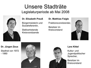 Unsere Stadträte Legislaturperiode ab Mai 2008 Dr. Elisabeth Preuß Bürgermeisterin und Sozialreferentin, Stellvertretende Kreisvorsitzende Dr. Matthias Faigle Fraktionsvorsitzender,  Beisitzer im Kreisvorstand Lars Kittel Kultur- und Jugendpolitischer Sprecher, Beisitzer im Kreisvorstand Dr. Jürgen Zeus Stadtrat von 1972 - 1980 