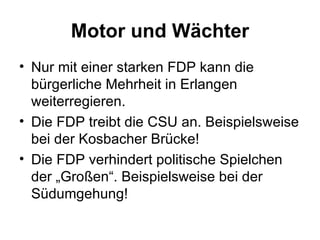 Motor und Wächter Nur mit einer starken FDP kann die bürgerliche Mehrheit in Erlangen weiterregieren. Die FDP treibt die CSU an. Beispielsweise bei der Kosbacher Brücke! Die FDP verhindert politische Spielchen der „Großen“. Beispielsweise bei der Südumgehung!  