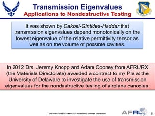 11DISTRIBUTION STATEMENT A – Unclassified, Unlimited Distribution
It was shown by Cakoni-Gintides-Haddar that
transmission eigenvalues depend monotonically on the
lowest eigenvalue of the relative permittivity tensor as
well as on the volume of possible cavities.
In 2012 Drs. Jeremy Knopp and Adam Cooney from AFRL/RX
(the Materials Directorate) awarded a contract to my PIs at the
University of Delaware to investigate the use of transmission
eigenvalues for the nondestructive testing of airplane canopies.
Transmission Eigenvalues
Applications to Nondestructive Testing
 
