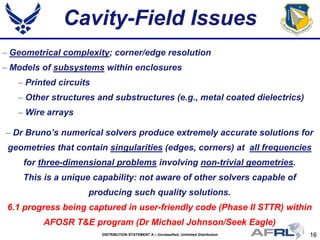 16DISTRIBUTION STATEMENT A – Unclassified, Unlimited Distribution
Cavity-Field Issues
– Dr Bruno’s numerical solvers produce extremely accurate solutions for
geometries that contain singularities (edges, corners) at all frequencies
for three-dimensional problems involving non-trivial geometries.
This is a unique capability: not aware of other solvers capable of
producing such quality solutions.
6.1 progress being captured in user-friendly code (Phase II STTR) within
AFOSR T&E program (Dr Michael Johnson/Seek Eagle)
– Geometrical complexity; corner/edge resolution
– Models of subsystems within enclosures
– Printed circuits
– Other structures and substructures (e.g., metal coated dielectrics)
– Wire arrays
 