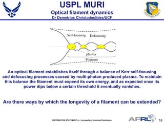 18DISTRIBUTION STATEMENT A – Unclassified, Unlimited Distribution
USPL MURI
Optical filament dynamics
Dr Demetrios Christodoulides/UCF
An optical filament establishes itself through a balance of Kerr self-focusing
and defocusing processes caused by multi-photon produced plasma. To maintain
this balance the filament must expend its own energy, and as expected once its
power dips below a certain threshold it eventually vanishes.
Are there ways by which the longevity of a filament can be extended?
Are there ways by which the longevity of a filament can be extended?
 