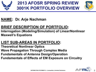 2DISTRIBUTION STATEMENT A – Unclassified, Unlimited Distribution
2013 AFOSR SPRING REVIEW
3001K PORTFOLIO OVERVIEW
NAME: Dr. Arje Nachman
BRIEF DESCRIPTION OF PORTFOLIO:
Interrogation (Modeling/Simulation) of Linear/Nonlinear
Maxwell’s Equations
LIST SUB-AREAS IN PORTFOLIO:
Theoretical Nonlinear Optics
Wave Propagation Through Complex Media
Fundamentals of Antenna Design/Operation
Fundamentals of Effects of EM Exposure on Circuitry
 