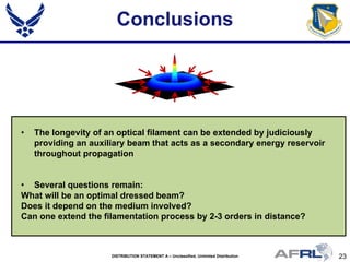 23DISTRIBUTION STATEMENT A – Unclassified, Unlimited Distribution
Conclusions
• The longevity of an optical filament can be extended by judiciously
providing an auxiliary beam that acts as a secondary energy reservoir
throughout propagation
• Several questions remain:
What will be an optimal dressed beam?
Does it depend on the medium involved?
Can one extend the filamentation process by 2-3 orders in distance?
 