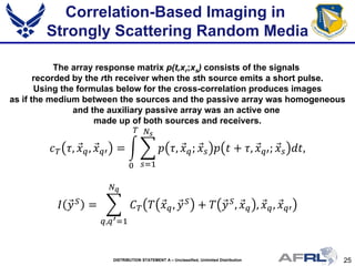 25DISTRIBUTION STATEMENT A – Unclassified, Unlimited Distribution
Correlation-Based Imaging in
Strongly Scattering Random Media
The array response matrix p(t,xr;xs) consists of the signals
recorded by the rth receiver when the sth source emits a short pulse.
Using the formulas below for the cross-correlation produces images
as if the medium between the sources and the passive array was homogeneous
and the auxiliary passive array was an active one
made up of both sources and receivers.
𝑐 𝑇 𝜏, 𝑥⃗ 𝑞, 𝑥⃗ 𝑞𝑞 = � � 𝑝 𝜏, 𝑥⃗ 𝑞; 𝑥⃗ 𝑠 𝑝 𝑡 + 𝜏, 𝑥⃗ 𝑞𝑞; 𝑥⃗ 𝑠 𝑑𝑑,
𝑁𝑠
𝑠=1
𝑇
0
𝐼 𝑦⃗ 𝑆 = � 𝐶 𝑇 𝑇 𝑥⃗ 𝑞, 𝑦⃗ 𝑆 + 𝑇 𝑦⃗ 𝑆, 𝑥⃗ 𝑞 , 𝑥⃗ 𝑞, 𝑥⃗ 𝑞𝑞
𝑁 𝑞
𝑞,𝑞′=1
 