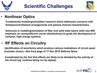3DISTRIBUTION STATEMENT A – Unclassified, Unlimited Distribution
Scientific Challenges
• Nonlinear Optics
Fundamental modeling/simulation research which addresses concerns with
femtosecond filament arrangements and plasma channel characteristics.
Advances in modeling/simulation of fiber and solid state lasers (with new BRI
emphasis on nonequilibrium carrier distributions) to guide the development of
compact, high energy systems.
• RF Effects on Circuitry
Identification of waveforms which produce various realizations of circuit upset
(includes chaos)—See front page of 17 Dec 2012 Defense News.
Complicated by the fact that effects are likely to be dictated by the activity of
the circuit (eg, routines being run by laptop).
 