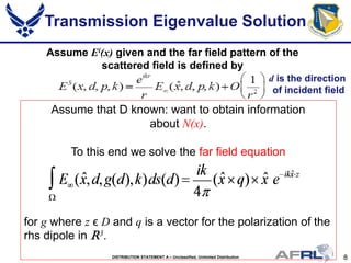 8DISTRIBUTION STATEMENT A – Unclassified, Unlimited Distribution
Assume Ei(x) given and the far field pattern of the
scattered field is defined by
Assume that D known: want to obtain information
about N(x).
To this end we solve the far field equation
for g where z ϵ D and q is a vector for the polarization of the
rhs dipole in R3.
Transmission Eigenvalue Solution
d is the direction
of incident field
 