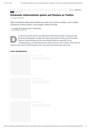 23.11.22, 14:28 Nach Musks Eskapaden: Schweizer Unternehmen gehen auf Distanz zu Twitter und verzichten auf Werbung | Handelszeitung
https://www.handelszeitung.ch/unternehmen/nach-musks-eskapaden-schweizer-unternehmen-gehen-auf-distanz-zu-twitter-und-verzichten-auf-werbung-547859 1/3
UBS und Nestlé wollen keine Werbung mehr auf Twitter schalten. Auch andere
Schweizer Firmen prüfen und erwägen solche Schritte.
Von Holger Alich, Michael Heim und Marc Bürgi
am 18.11.2022 - 15:20 Uhr
D
as Chaos bei Twitter, das der neue Eigentümer Elon Musk anrichtet, verschreckt auch
Schweizer Werbekunden. So haben der Nahrungsmittelriese Nestlé und die Grossbank
UBS ihre Werbeaktivitäten auf der Social-Media-Plattform eingestellt, wie die
«Handelszeitung» aus Marketing-Kreisen erfahren hat. Die Unternehmen wollen sich auf
Anfrage nicht zu ihrer Werbestrategie äussern, dementieren die Information aber nicht.
AUCH INTERESSANT
TWITTER
Schweizer Unternehmen gehen auf Distanz zu Twitter
# Lesezeit: 3 Minuten
 