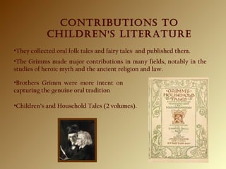 CONTRIBUTIONS TO
ChIldReN'S lITeRATURe
•They collected oral folk tales and fairy tales and published them.
•Brothers Grimm were more intent on
capturing the genuine oral tradition
•Children’s and Household Tales (2 volumes).
•The Grimms made major contributions in many fields, notably in the
studies of heroic myth and the ancient religion and law.
 