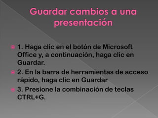  1. Haga clic en el botón de Microsoft
  Office y, a continuación, haga clic en
  Guardar.
 2. En la barra de herramientas de acceso
  rápido, haga clic en Guardar
 3. Presione la combinación de teclas
  CTRL+G.
 