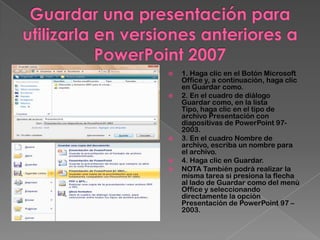    1. Haga clic en el Botón Microsoft
    Office y, a continuación, haga clic
    en Guardar como.
   2. En el cuadro de diálogo
    Guardar como, en la lista
    Tipo, haga clic en el tipo de
    archivo Presentación con
    diapositivas de PowerPoint 97-
    2003.
   3. En el cuadro Nombre de
    archivo, escriba un nombre para
    el archivo.
   4. Haga clic en Guardar.
   NOTA También podrá realizar la
    misma tarea si presiona la flecha
    al lado de Guardar como del menú
    Office y seleccionando
    directamente la opción
    Presentación de PowerPoint 97 –
    2003.
 