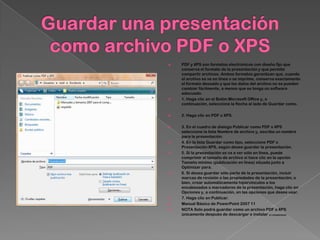    PDF y XPS son formatos electrónicos con diseño fijo que
    conserva el formato de la presentación y que permite
    compartir archivos. Ambos formatos garantizan que, cuando
    el archivo se ve en línea o se imprime, conserva exactamente
    el formato deseado y que los datos del archivo no se pueden
    cambiar fácilmente, a menos que se tenga un software
    adecuado.
   1. Haga clic en el Botón Microsoft Office y, a
    continuación, seleccione la flecha al lado de Guardar como.

   2. Haga clic en PDF o XPS.

   3. En el cuadro de dialogo Publicar como PDF o XPS
    seleccione la lista Nombre de archivo y, escriba un nombre
    para la presentación.
   4. En la lista Guardar como tipo, seleccione PDF o
    Presentación XPS, según desee guardar la presentación.
   5. Si la presentación se va a ver sólo en línea, puede
    comprimir el tamaño de archivo si hace clic en la opción
    Tamaño mínimo (publicación en línea) situada junto a
    Optimizar para.
   6. Si desea guardar sólo parte de la presentación, incluir
    marcas de revisión o las propiedades de la presentación; o
    bien, crear automáticamente hipervínculos a los
    encabezados o marcadores de la presentación, haga clic en
    Opciones y, a continuación, en las opciones que desee usar.
   7. Haga clic en Publicar.
   Manual Básico de PowerPoint 2007 11
   NOTA Solo podrá guardar como un archivo PDF o XPS
    únicamente después de descargar e instalar el complemento.
 
